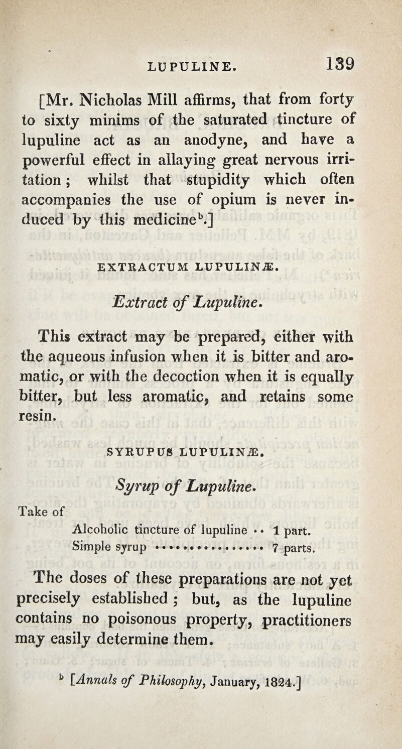 [Mr. Nicholas Mill affirms, that from forty to sixty minims of the saturated tincture of lupuline act as an anodyne, and have a powerful effect in allaying great nervous irri¬ tation ; whilst that stupidity which often accompanies the use of opium is never in¬ duced by this medicine5.] EXTRACTUM LUPULINÆ. Extract of Lupuline. This extract may be prepared, either with the aqueous infusion when it is bitter and aro¬ matic, or with the decoction when it is equally bitter, but less aromatic, and retains some resin. SYRUPUS LUPULINÆ. Syrup of Lupuline. Take of Alcoholic tincture of lupuline • • 1 part. Simple syrup ... 7 parts. The doses of these preparations are not yet precisely established ; but, as the lupuline contains no poisonous property, practitioners may easily determine them. ù [Annals of Philosophy, January, 1824.]