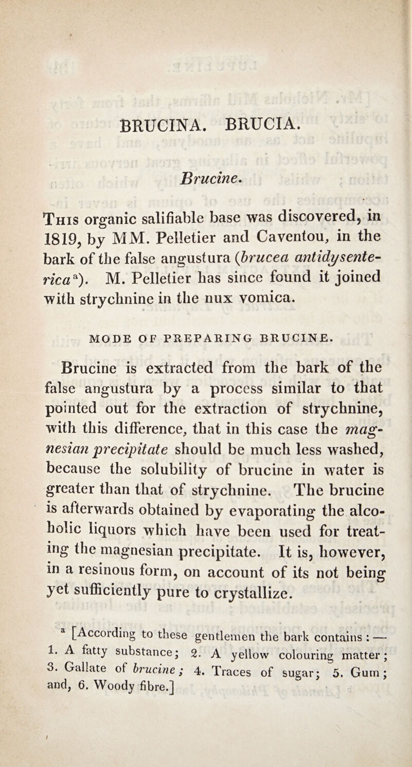 BRUCINA. BRUCIA. Brucine. This organic salifiable base was discovered in 1819, by MM. Pelletier and Caventou, in the bark of the false angustura (brucea antidy sente- rica*). M. Pelletier has since found it joined with strychnine in the nux vomica. MODE OF PREPARING BRUCINE. Brucine is extracted from the bark of the false angustura by a process similar to that pointed out for the extraction of strychnine, with this difference, that in this case the mag¬ nesian precipitate should be much less washed, because the solubility of brucine in water is greater than that of strychnine. The brucine is afterwards obtained by evaporating the alco¬ holic liquors which have been used for treat¬ ing the magnesian precipitate. It is, however, in a resinous form, on account of its not being yet sufficiently pure to crystallize. a [According to these gentlemen the bark contains : — 1. A fatty substance; 2. A yellow colouring matter; 3. Gallate of brucine ; 4. Traces of sugar; 5. Gum; and, 6. Woody fibre.] i