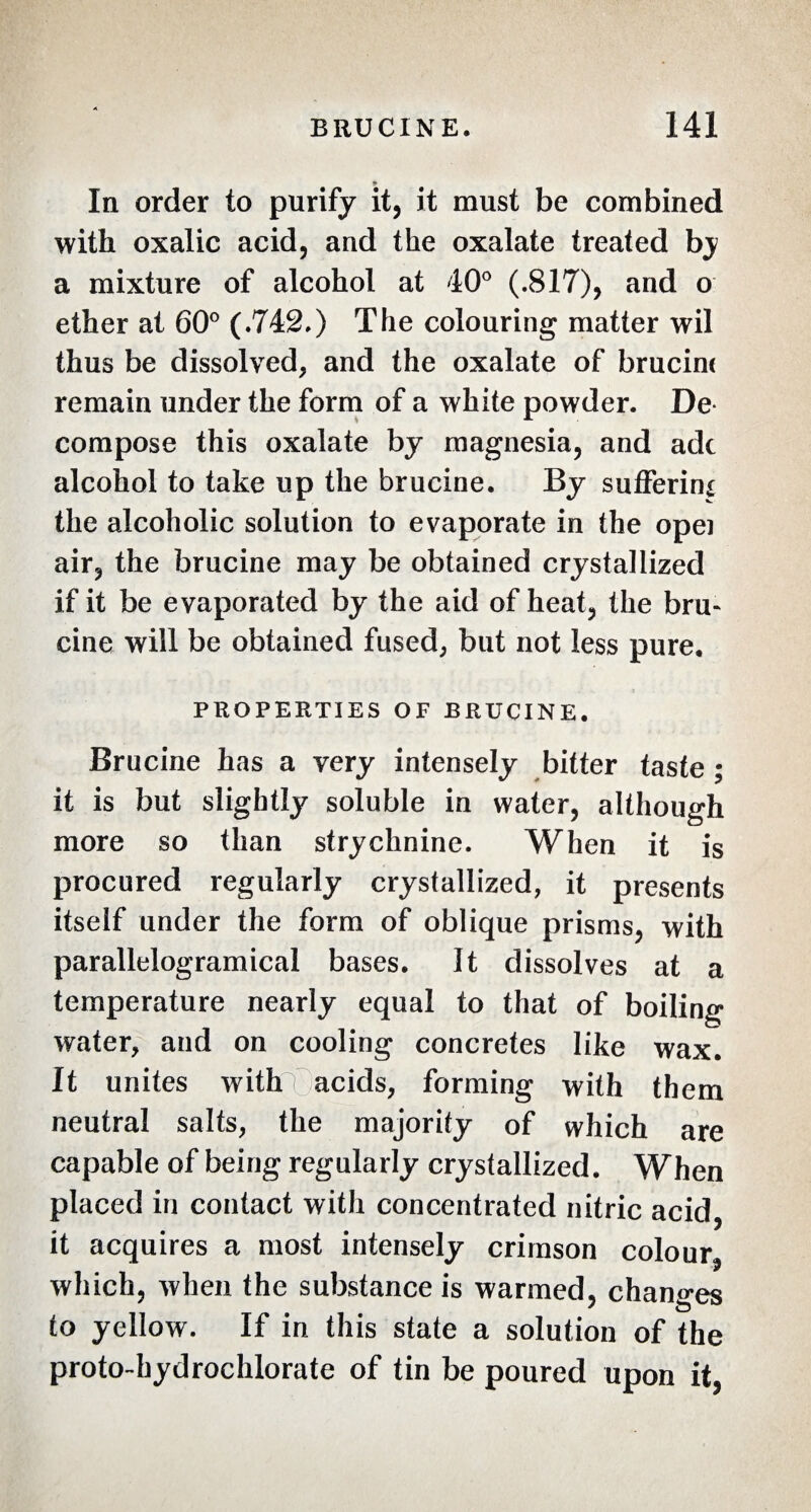 In order to purify it, it must be combined with oxalic acid, and the oxalate treated bj a mixture of alcohol at 40° (.817), and o ether at 60° (.742.) The colouring matter wil thus be dissolved, and the oxalate of brucine remain under the form of a white powder. De compose this oxalate by magnesia, and adc alcohol to take up the brucine. By suffering the alcoholic solution to evaporate in the opei air, the brucine may be obtained crystallized if it be evaporated by the aid of heat, the bru¬ cine will be obtained fused, but not less pure. PROPERTIES OF BRUCINE. Brucine has a very intensely bitter taste ; it is but slightly soluble in water, although more so than strychnine. When it is procured regularly crystallized, it presents itself under the form of oblique prisms, with parallelogramical bases. It dissolves at a temperature nearly equal to that of boiling water, and on cooling concretes like wax. It unites with acids, forming with them neutral salts, the majority of which are capable of being regularly crystallized. When placed in contact with concentrated nitric acid, it acquires a most intensely crimson colour which, when the substance is warmed, changes to yellow. If in this state a solution of the proto-hydrochlorate of tin be poured upon it,