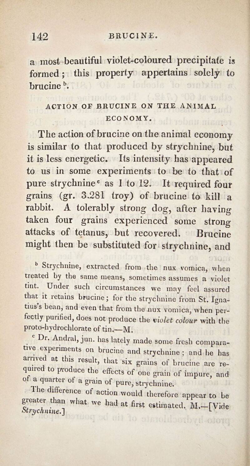 a most beautiful violet-coloured precipitate is formed ; this property appertains solely to brucineb. ACTION OF BRUCINE ON THE ANIMAL ECONOMY. The action of brucine on the animal economy is similar to that produced by strychnine, but it is less energetic. Its intensity has appeared to us in some experiments to be to that of pure strychninee as 1 to 12. It required four grains (gr. 3,281 troy) of brucine to kill a rabbit. A tolerably strong dog, after having taken four grains experienced some strong attacks of tetanus, but recovered. Brucine might then be substituted for strychnine, and b Strychnine, extracted from the nux vomica, when treated by the same means, sometimes assumes a violet tint. Under such circumstances we may feel assured that it retains brucine; for the strychnine from St. Igna¬ tius’s bean, and even that from the nux vomica, when per¬ fectly purified, does not produce the violet colour with the proto-hydrochlorate of tin.—M. c Dr. Andral, jun. has lately made some fresh compara¬ tive experiments on brucine and strychnine ; and he has ariivec at this result, that six grains of brucine are re¬ quired to produce the effects of one grain of impure, and of a quarter of a grain of pure, strychnine. Ihe diffeience of action would therefore appear to be greater than what we had at first estimated, M.-[Vide otry canine.] L