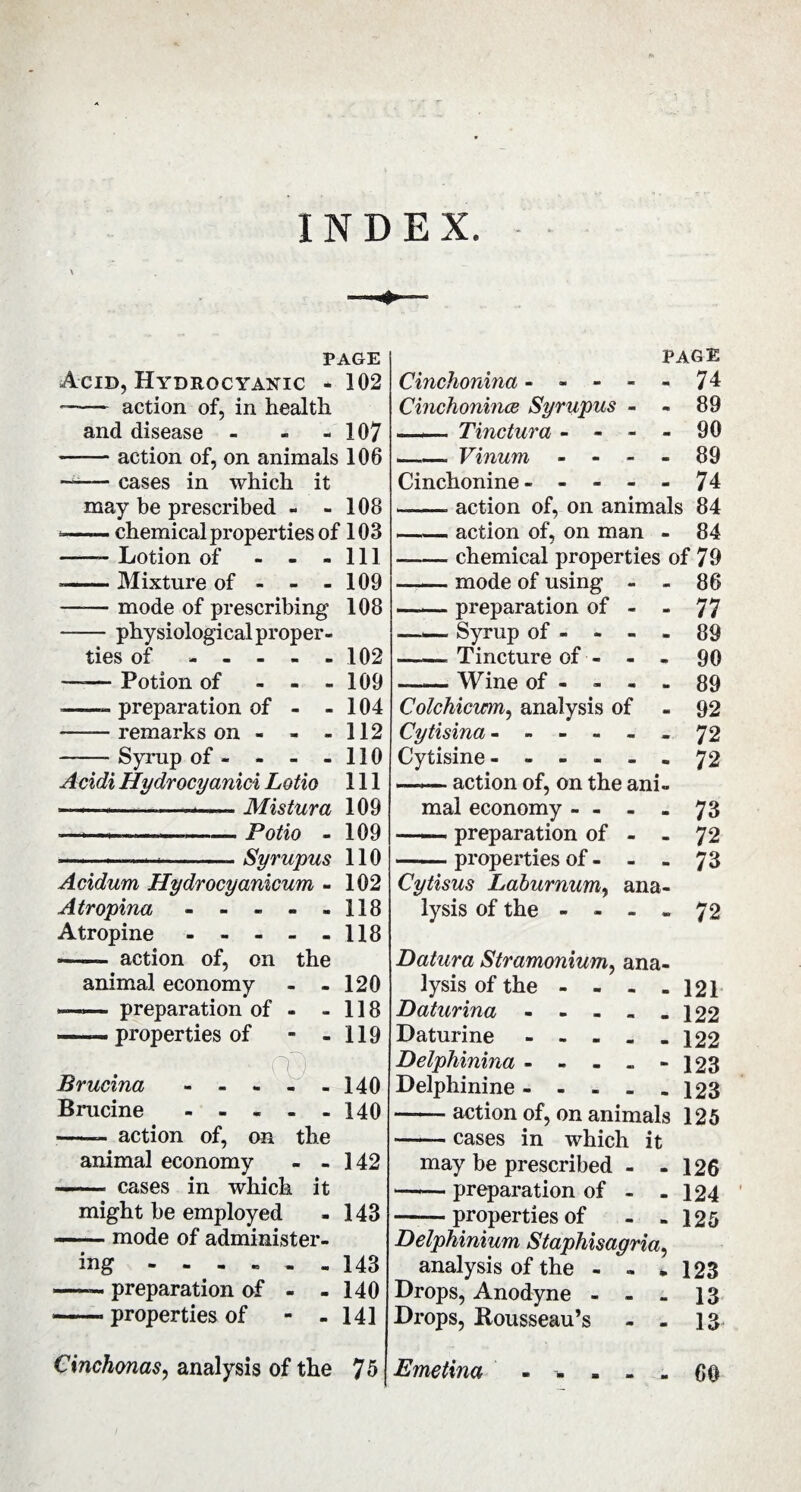 INDEX. PAGE i Acid, Hydrocyanic - 102 -- action of, in health and disease - - - 107 -action of, on animais 106 —— cases in which it may be prescribed - - 108 *-chemical properties of 103 -- Lotion of - - - 111 «-Mixture of - - - 109 —— mode of prescribing 108 -physiological proper¬ ties of ----- 102 —-— Potion of - - - 109 --» preparation of - - 104 -remarks on - - - 112 -Syrup of- - - -110 Acidi Hydrocyanici Lotio 111 — -- ■ ... Mistura 109 —i- --Potio - 109 --—--Syrupus 110 Acidum Hydrocyanicum - 102 A tr opina - - - - -118 Atropine - - - - - 118 - action of, on the animal economy - - 120 —— preparation of - - 118 — properties of - - 119 Brucina - - - - - 140 Brucine - - - - - 140 -- action of, on the animal economy - - 142 —— cases in which it might be employed - 143 -mode of administer¬ ing ------ 143 —— preparation of - - 140 -» properties of - - 141 Cinchonas, analysis of the 75 PAGE Cinchonina ----- 74 Cinchoninæ Syrupus - - 89 —*— Tinctura - - - - 90 --Vinum - - - - 89 Cinchonine- - - - - 74 --. action of, on animals 84 — — action of, on man - 84 -chemical properties of 79 --mode of using - - 86 —— preparation of - - 77 —— Syrup of - - - - 89 —— Tincture of - - - 90 -Wine of - - - - 89 Colchicum, analysis of - 92 Cytisina ------ 72 Cytisine ------ 72 ——. action of, on the ani¬ mal economy - - - - 73 — preparation of - - 72 -properties of - - - 73 Cytisus Laburnum, ana¬ lysis of the - - - . 72 Batura Stramonium, ana¬ lysis of the - - - - 121 Baturina - - - - - 122 Daturine - - - - - 122 Belphinina - - - .. - 123 Delphinine.123 -action of, on animals 125 — cases in which it may be prescribed - - 126 —~ preparation of - - 124 -properties of - - 125 Belphinium Staphisagria, analysis of the - » * 123 Drops, Anodyne - - - 13 Drops, Rousseau’s - - 13 Emetina ----- 60