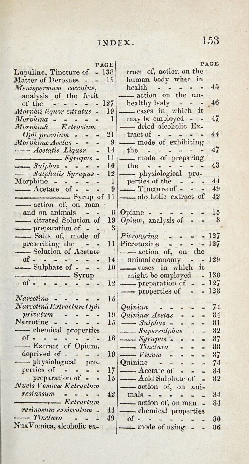 PAGE jLupuline, Tincture of - 138 Matter of Derosnes - - 15 Menispermum cocculus, analysis of the fruit of the ----- 127 Morphii liquor citratus - 19 Morphina ----- 1 Morphina Extr actum Opii privatum - - - 21 MorphinceAcetas - - - 9 -Acetatis Liquor - 14 —i—-——-- Syrupus - 11 -Sulphas - - - - 10 -Sulphatis Syrupus - 12 Morphine ----- 1 —— Acetate of - - - 9 — --—-— Syrup of 11 ——- action of, on man \ and on animals - - 8 --citrated Solution of 19 --preparation of - - 3 - Salts of, mode of prescribing the - - 11 —- Solution of Acetate of.14 — -Sulphate of - - - 10 — »—— .. Syrup of ------- 12 Narcotina ----- 15 Narcotina Extr actum Opii privatum - - - - 19 Narcotine ----- 15 ——- chemical properties of.- 16 —— Extract of Opium, deprived of - - - - 19 -- physiological pro¬ perties of - - - - 17 -- preparation of - - 15 Nucis Vomicee Extr actum resinosum - - - .. 42 -- Extractum resinosum exsiccatum - 44 - Tinctura - - - 49 NuxVomica, alcoholic ex- PAGE tract of, action on the human body when in health ----- 45 — action on the un¬ healthy body - - - 46 -— cases in which it may be employed - - 47 — dried alcoholic Ex¬ tract of ----- 44 —. mode of exhibiting the ------ 47 — mode of preparing the ------ 43 — physiological pro¬ perties of the - - - 44 — Tincture of - - - 49 — alcoholic extract of 42 Opiane ------15 Opium, analysis of - - 3 Picrotoxina - - - 127 Picrotoxine - - - - 127 .-action of, on the animal economy - - 129 .—- cases in which it might be employed - 130 -preparation of - - 127 -— properties of - - 128 Quinina ----- 74 Quinines Acetas - - - 84 -Sulphas - - - - 81 -Supersulphas - - 82 ——- Syrupus - - - - 87 —— Tinctura - - - 88 —— Vinum - - - - 87 Quinine ----- 74 —— Acetate of - - - 84 -- Acid Sulphate of - 82 -action of, on ani¬ mals ------ 84 --action of, on man - 84 — chemical properties of ------- 80 -inode of using - - 86