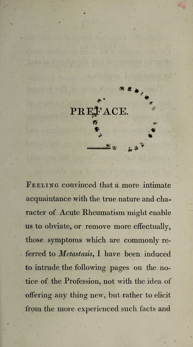 ^ (t PRI^'ACE. % Feeling convinced that a more intimate acquaintance with the true nature and cha¬ racter of Acute Rheumatism might enable \ us to obviate, or remove more effectually, those symptoms which are commonly re¬ ferred to Metastasis, I have been induced to intrude the following pages on the no¬ tice of the Profession, not with the idea of offering any thing new, but rather to elicit from the more experienced such facts and