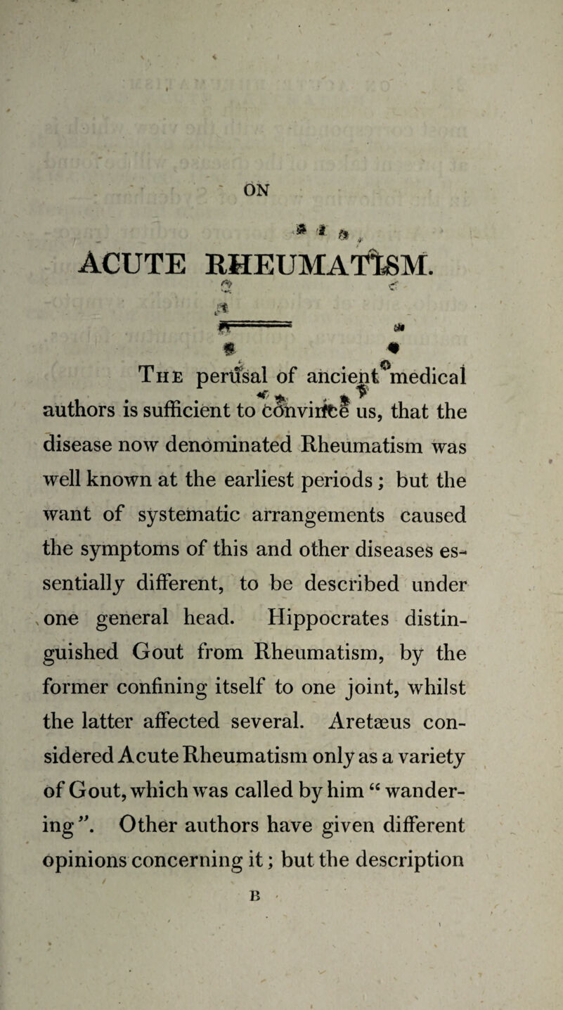 ON ACUTE KHEUMATteM. fr m #0 The pertisal of ancient medical authors is sufficient to tOnviifte us, that the « disease now denominated Rheumatism was well known at the earliest periods; but the want of systematic arrangements caused the symptoms of this and other diseases es¬ sentially different, to be described under xOne general head. Hippocrates distin¬ guished Gout from Rheumatism, by the former confining itself to one joint, whilst the latter affected several. Aretaeus con¬ sidered Acute Rheumatism only as a variety of Gout, which was called by him wander¬ ing Other authors have given different opinions concerning it; but the description B