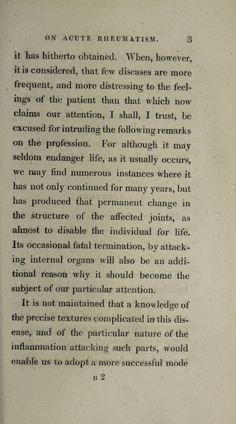 / ON ACUTE RHEUMATISM. 3 it has hitherto obtained. When, however, it is considered, that few diseases are more frequent, and more distressing to the feel¬ ings of the patient than that which now claims our attention, I shall, I trust, be excused for intruding the following remarks on the profession. For although it may seldom endanger life, as it usually occurs, we may find numerous instances where it has not only continued for many years, but has produced that permanent change in the structure of the affected joints, as almost to disable the individual for life. Its occasional fatal termination, by attack¬ ing internal organs will also be an addi¬ tional reason why it should becomd the subject of our particular attention. It is not maintained that a knowledge of the precise textures complicated in this dis¬ ease, and of the particular nature of the t inflamniation attacking such parts, would enable us to adopt a more successful mode B 2 /