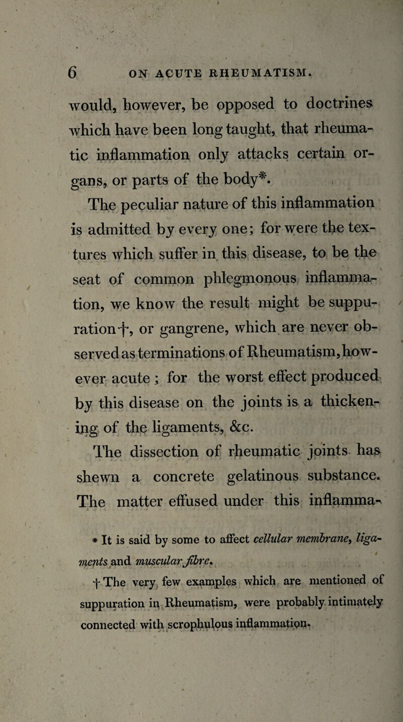 A - ■ would, however, be opposed to doctrines which have been long taught, that rheuma¬ tic inflammation only attacks certain or¬ gans, or parts of the body^. The peculiar nature of this inflammation is admitted by every one; for were the tex¬ tures which suffer in this disease, to be the seat of common phlegmonous inflammar tion, we know the result might be suppu¬ ration f-, or gangrene, which, are never ob¬ served as terminations of Rheumatism, how¬ ever-acute ; for the worst effect produced by this disease on the joints is a thicken¬ ing of the ligaments, &c. The dissection of rheumatic joints- ha& shewn a concrete gelatinous substance* The matter effused under this inflamma^ k • . * It is said by some to affect cellular membrane^ liga¬ ments muscularJibre^ f The very^ few examples which are mentioned of suppumtion ii^, Rheumatism, were probably, intimately connected with scrophulous inflammation.