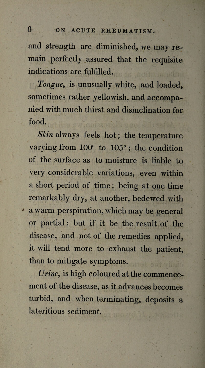 and strength are diminished, we may re¬ main perfectly .assured that the requisite indications are fulfilled. Tongue^ is unusually white, and loaded,, sometimes rather yellowish, and accompa¬ nied with much thirst and disinclination for food. Skin always feels hot; the temperature varying from 100° to 105°; the condition of the surface as to moisture is liable to very considerable variations, even within a short period of time; being at one time remarkably dry, at another, bedewed with a warm perspiration, which may be general or partial; but if it be the result of the disease, and not of the remedies applied, it will tend more to exhaust the patient, than to mitigate symptoms. UrinCy is high coloured at the commence¬ ment of the disease, as it advances becomes turbid, and when terminating, deposits a lateritious sediment.