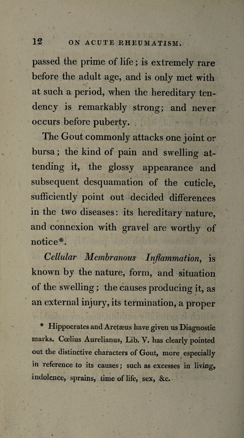 passed the prime of life; is extremely rare before the adult age, and is only met with at such a period, when the hereditary ten¬ dency is remarkably strong; and never occurs before puberty. , - The Gout commonly attacks one joint or I bursa; the kind of pain and swelling at¬ tending it,, the glossy appearance and subsequent desquamation of the cuticle, sufficiently point out decided differences in the two diseases: its hereditary nature, and connexion with gravel are worthy of notice^. Cellular Membranous Inflammation^ is known by the nature, form, and situation of the swelling; the causes producing it, as an external injury, its termination, a proper * Hippocrates and Aretaeus have given us Diagnostic marks. Coelius Aurelianus, liib. y. has clearly pointed out the distinctive characters of Gout, more especially in reference to its causes; such as-excesses in living, indolence, sprains, time of life, sex, &c.