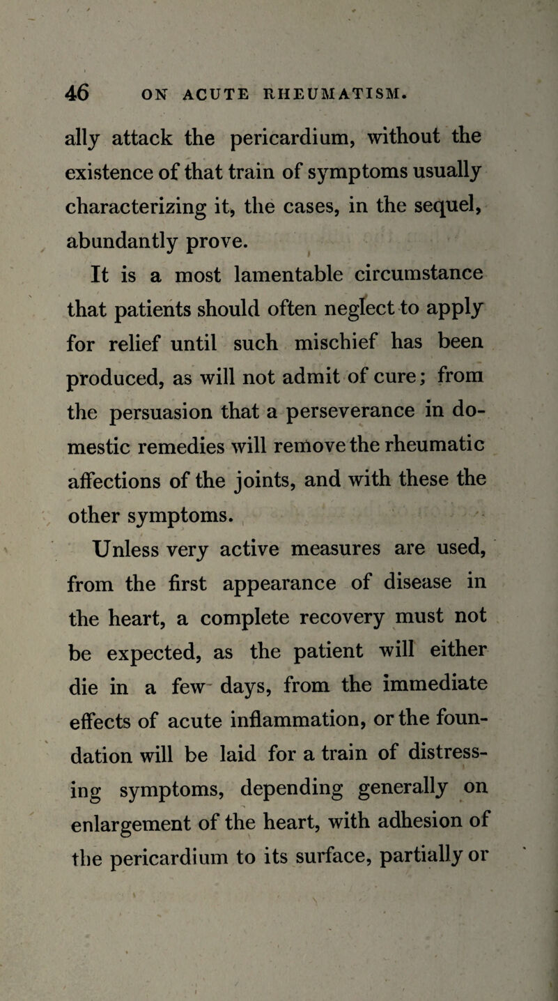 ally attack the pericardium, without the existence of that train of symptoms usually characterizing it, the cases, in the sequel, abundantly prove. It is a most lamentable circumstance that patients should often negfect to apply for relief until such mischief has been produced, as will not admit of cure; from the persuasion that a perseverance in do- mestic remedies will remove the rheumatic affections of the joints, and with these the other symptoms. , ■ Unless very active measures are used, from the first appearance of disease in the heart, a complete recovery must not be expected, as the patient will either die in a few days, from the immediate effects of acute inflammation, or the foun¬ dation will be laid for a train of distress¬ ing symptoms, depending generally on enlargement of the heart, with adhesion of the pericardium to its surface, partially or