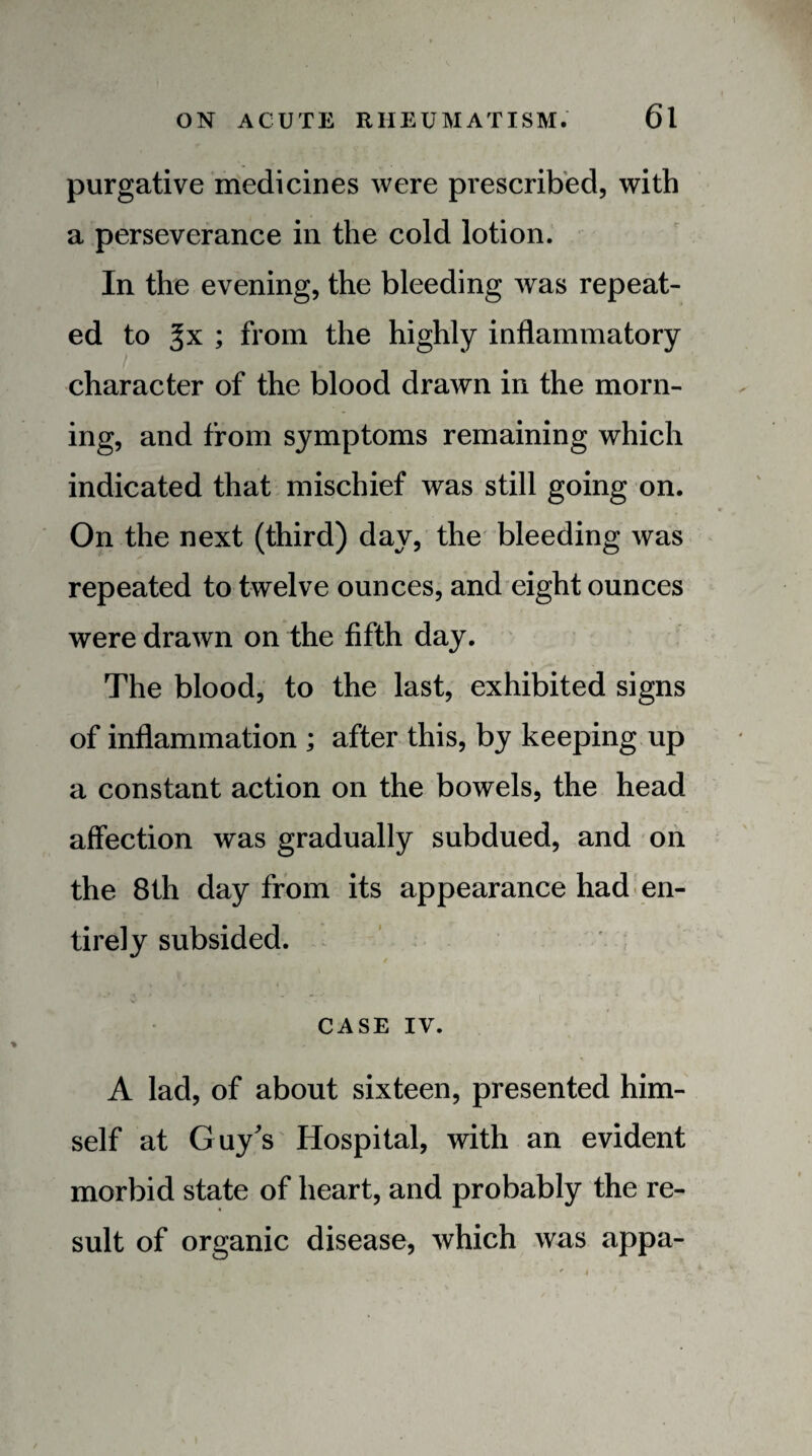 purgative medicines were prescribed, with a perseverance in the cold lotion. In the evening, the bleeding was repeat¬ ed to ; from the highly inflammatory character of the blood drawn in the morn¬ ing, and from symptoms remaining which indicated that, mischief was still going on. On the next (third) day, the bleeding was repeated to twelve ounces, and eight ounces were drawn on the fifth day. The blood, to the last, exhibited signs of inflammation ; after this, by keeping up a constant action on the bowels, the head affection was gradually subdued, and on the 8th day from its appearance had en¬ tirely subsided. ’ . CASE IV. A lad, of about sixteen, presented him¬ self at Guy^s' Hospital, with an evident morbid state of heart, and probably the re¬ sult of organic disease, which was appa-