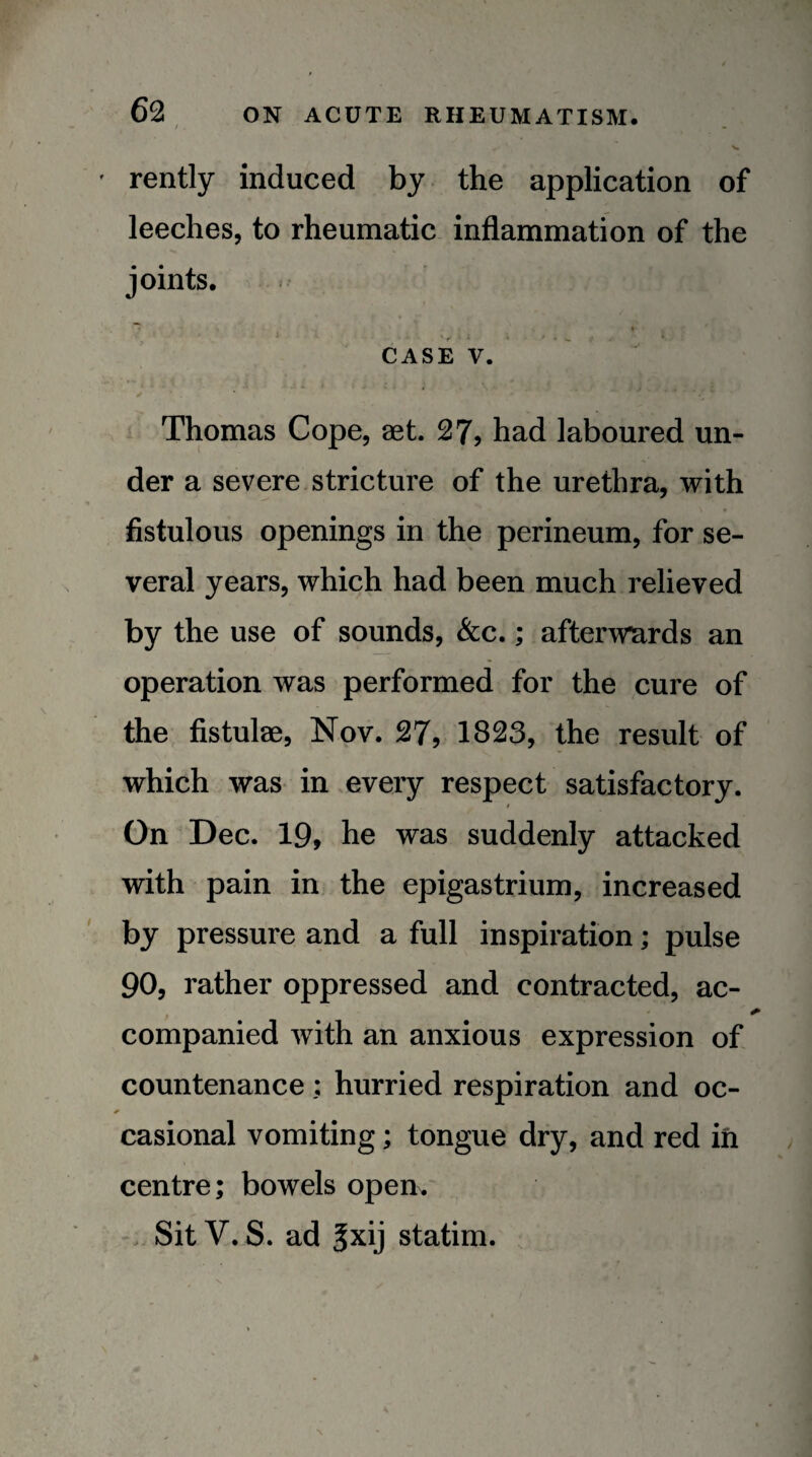 V rently induced by the application of leeches, to rheumatic inflammation of the joints. CASE V. Thomas Cope, set. 27, had laboured un¬ der a severe.stricture of the urethra, with fistulous openings in the perineum, for se¬ veral years, which had been much relieved by the use of sounds, &c.; afterwards an operation was performed for the cure of the fistulas, Nov. 27, 1823, the result of which was in every respect satisfactory. On Dec. 19, he was suddenly attacked with pain ini the epigastrium, increased by pressure and a full inspiration; pulse 90, rather oppressed and contracted, ac- companied with an anxious expression of countenance; hurried respiration and oc¬ casional vomiting; tongue dry, and red in centre; bowels open. Sit V. S. ad gxij statim.