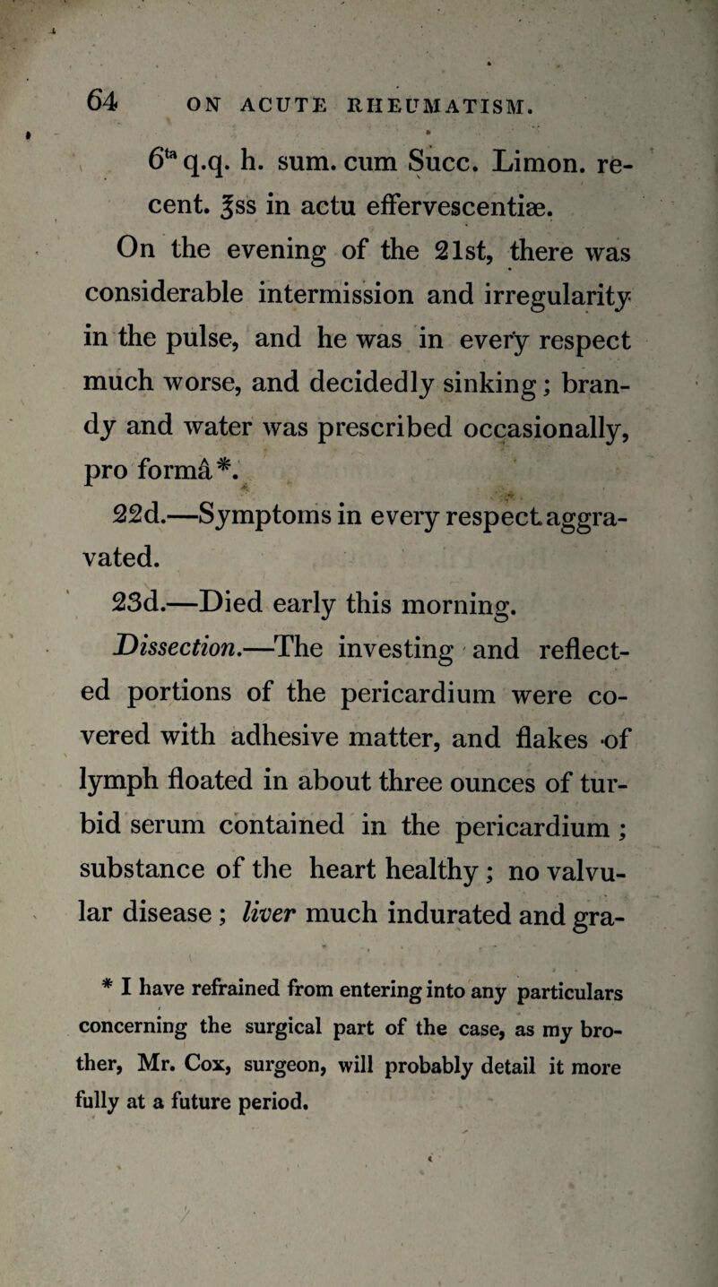 6‘^q.q. h. sum. cum Succ. Limon. re¬ cent. ^ss in actu efFervescentiae. On the evening of the 21st, there was considerable intermission and irregularity in the pulse, and he was in every respect much worse, and decidedly sinking; bran¬ dy and water was prescribed occasionally, pro forma*. 22d.—Symptoms in every respect aggra¬ vated. 23d.—Died early this morning. Dissection.—^The investing and reflect¬ ed portions of the pericardium were co- vered with adhesive matter, and flakes of lymph floated in about three ounces of tur¬ bid serum contained in the pericardium; substance of the heart healthy; no valvu¬ lar disease; liver much indurated and gra- » * I have refrained from entering into any particulars / concerning the surgical part of the case, as my bro¬ ther, Mr. Cox, surgeon, will probably detail it more fully at a future period. < %