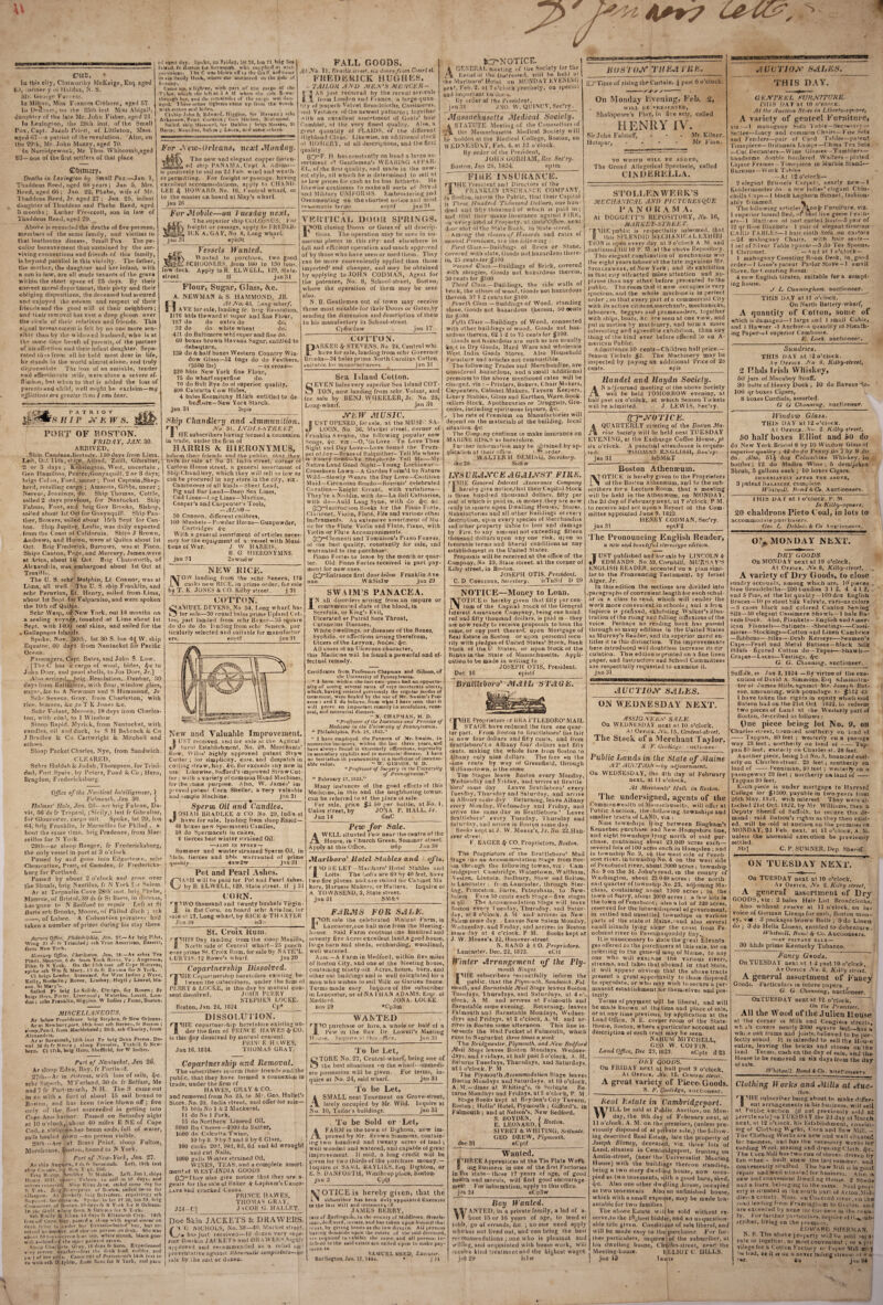 SMCC, Ill this ciiy, Clotvvorlliy McKeige, Esq. aged 8.f, lOfmer y v)l Halifax, S. iMf. Geoij;*' Kun ess. In IMillon, Miss Fiances Crehorc, aged 67. Ill l)'’(!;uiir', on ihe 25th iiist Miss Aliigai!, dnnshii r of the late Mr. John Fisher, aged 21. In Lexiiiglon, ilie 28ih insl. of tlie Small Fox, Capt. Jacob I’rirst, of Littleton, Mass. agedC>7---a patriot of ihe revolution. Also, on the 29lh, Mr. John Muzzy, aged 70. fn Norridgewock, Mr. Thos. \Vhitc,omh,nged 83— one of the first settlers of that place ©Ijituari’. Deaths in I.eiirxgton by Small Pox.—Jan. 1, Tiiaddeus Reed, aged 68 years; Jan 5, Mrs. Keed, aged 66 ; Jan. 22, Pliebe, wife of Mr. Thaddeus Reed, Jr. aged 27 ; Jan. 25, infant daughter of Thaddcus and Phebe Reed, aged 3 months; Luther Presccott, son in law of Thaddeus Reed, aged 29. Above is recorded tlie deaths of five persons, membors of the same family, and victims to that loathsome disease. Small Pox The pe¬ culiar bereavement thus sustained by the sur¬ viving connections and friends of this family, is beyond parallel in this vicinity. The father, the mother, the daughter and her infant, with a son in law, are all made tenants of the grave within the short space of 25 days. By their conect moral depoTnieiit, their piety and their obliging dispositions, tbe deceased had secured and enjoyed the esteem and respect of their friends and the goodwill ol their neighbors; and tlieir removal has cast a deep gloom over the circle of their relatives and friends. This signal berRa\einent is felt by no one more sen¬ sible than by the widowed husband, who is at Ih^ same lime bereft of parents, of the partner of his alfectioii and their infant daughter. Sepa¬ rated thus from all he held most dear in life, he stands in the world almost alone, and truly ci'consoliile Till loss of an amiable, tender and affe''iionale .wife, were alone a severe af- fl'cliun, blit when to that is added the loss of parents and child, well might he exclaim—my pjjiictions are greater than [ can bear. eJ nmt day. SpoVc, on friday, lat 33, Ion 71 ling Sea Itlaiiil, I'r Bostuii mr baiacuiah whi siiiiplicd »> witl^ ou-viskini. I he C was blown oiTto the Gulf, aotl eame in via Sandy Hook, wbeite «tu; anchored in the giile ot S..inlay. Came up, a lighter, with part of the caiRo of the 't'jhee, which she left at 3AM when the title fl 'Wc. through her, and the ren,ainder of the cargo was darn aged. I hreeotlicr lighters come tip from tire wreck with ct'tlon and hides. Cl ship John & Edwai d. Higgitis, for Havana; ichs Arkansaw, Ptait Oorsena ; fieii Marion. Iticl mond, fsai led. sliiti Missouri, Itir Utihho ; hrigs Nassau, St Barts; Nautilus, Sakin ; Laura, ai-d sonte otliers. for Aexv-Orleans, next Monday. The new and elegant copper fasten- _ed ship l’AN.\M A, Oapt A. Adams— is positively to sail on 2d Feb. wiotl and we.slh. er permitting. For freight or passage, having excellent accommodations, apply to CHAND¬ LER 4 HOWARD. No. 16, Central wiiarf, or to the master cn board at May’s wharf, jan 26 For Mobile—on l uesday next, T he superior ship COLOSSUS. For freight or passage, apirly to FKEDEK- ICK .A.GAV’, No 8, Long wharf, jau 31 episSt ' Vessels Wanted. Wanted to irurcbase, two good _schooners, from 16U to 130 tons, low deck. Apply to R. ELW’ELL, 129, State- street tf jan 31 ll PATRIOT rS n I p k w s. PORT OF BOSTON. FRIDAY, J.W. 30. ARRIVED, Sbiri Candace,Beiiody. 110 days from Lima. Left, Oct 1 ilh, shijff: Alfred, Zuill, Gibraltar, 2 or 3 days ; Kensington, We.sl, uncertain , Gen Hamilton, Pearce,Guayaquill, 2 or 3 days; brigs Col.in, Ford, uncer ; Post Captain,Shep¬ herd, retailing cargo ; Amanda, Gibbs, uncer ; Nereu', Jennings, do. Ship Thomas, Cottle, sailed 2 days previous, for Nantucket. Ship I'abiiis, Foot, and brig Gov Brooks, Bishop, sailed about 1st Oct for Guayaquill. Ship Pan¬ ther, Bowers, sailed about 15lh Sept for Can¬ ton. Ship Jupiter. Leslie, was daily expected from the Coast of California. Ships J Brown, Andrews, and Huron, were at Quilca about Ist Oct. Brig Frederick, Burrows, was at Pisco. Ships Canton, Page, and Mercury, James.were at Arica, about 1st Oct. Brig Chatsvvorth, of Alexandria, was embargoed about 1st Oct at Trux'l hi. The U. S. schr Dolphin, Lt Connor, was at Lima, all well. The D. S. ship Franklin, and schr Peruvian, Lt. Henrv% sailed from Lima, about 1st Sept, for Valparaiso, and were spoken the lOlh off Quilca. Schr Wasp, of‘New York, out 14 months on a sealing voyage, touched at Lima about Ist Sept, with 140Q seal skins, and sailed for Ihe ♦ Gallapagos fslaiids. Spoke, Nov. 30th, lat 30 S. Ion 4^ W. ship Equaior, 60 days from Nantucket for Pacific Ocean. P.sssengers. Capt. Bates, and John S. Low. [The C has u cargo of wool, hides, 4,-0 to John Dorr, and pearl shells, to Jos Dorr, Jr.] A'.so arri.Y«(j_,^hrig Resolution, Dunbar, 30 days from BalfFiTore, with flour, window glass, sugar, &c to A Newman and S Harnniond, Jr Schr Seneca, Gray, from Charleston, with rice, lemons, &c to T K Jones &c. Schr Volant, Mereen, 19 days from Cliarles- ton, with cdal, to I Winslow, Sloop Rapid. Myrick, from Nantucket, with candles, oil and duck, to S H Babcock k. Co J Bradlee & Co Cartwright & Mitchell and GthfWS. Sloop Packet Charles, Nye, from Sandwich. CLEARED, Schrs Huldah &. Judah, Thompson, for Trini¬ dad, Port Spain, by Peters, Pond & Co; Hero, Bragdon. Fr edericksburg, Flour, Sugar, Glass, &c. A. NEW'MAN &S. HAMMOND, JR. HvJf JVo. 43. L,Brig-wharf, A VE for sale, landing fr. brig Resolution, 1176 bbla Howard st super and fine Flour, 187 do do extra do do, 32 do do white wheat do. 411 do Baltimore whf super and fine do. 60 boxes brown Havana Sugar, entitled to debetiture, 130 do & half boxes Western Country Win¬ dow Glass—52 bags do do Feathers, (3500 Ib.s) —IN STORE— 220 bbls New V'ork fine Flour, 75 do wharf superfine do. 70 do Balt Rye do ol superior quality. 400 Calcutta Cow Hides, 4 bales Kermitchy Hdkfs entitled to de- beifture—New York Starch, jan 31 Sspis Ship Chandlery and Ammunition. riA JVo 31. LVJJI.I-STRFET. S HE subscribers having formed a connexion ill trade, under the firm of HARRIS & HIERONYMUS, inform their friends and the public, tliat they havie for sale at No 31. India street, corner ol Custom House street, a general assortment of Ship Chandlery, which they will sell as low as can be procured in any store in the cify, viz ; Cambooses of all kinds—Sheet Lead, Pig and Bar i.ead—Deep Sea Lines, Cod Liues—Log Lines—Marline, Cooper’s and Carpenter's Tools, —J1LS9- 50 Cannon, different calibres, 100 Muskets—Powder Horns—Gunpowder, Cartridges 4-c With a geneial assortment of articles neces¬ sary (or the equipment of a vessel with Muni¬ tions of War. J W HARRIS. B G HIEKONYMNS. jan 31 2awis6w NEV^RICK Now landing from Ihe schr. Seneca, 176 casks new RICE, in prime order, for sale by T. K JONES & CO. Kilby street. j 31 COTTO]^ SaMUEL DEVENS, No 34. Long wharf has lor sale—30 round bales prime Upland Cot-, ton. just landed from schr Boxer—35 square do do do do. landing from schr Seneca, par licularly selected and suitable for manufartur FAIX GOODS, At vVo. 11, RraitU sireei. six ihnrs ft otn Court si. FREDERJCK HUGHES, - tailor AA'D MKjX'S MKRCFK- 5 3 as just received by the recent ai rivals 11. from l.ondon and Fiance, a largequan- tity of ;supeib Velvet Broadcloths, Cassimeres, ind VesI in''s, of the newest iiatlerns i together ■vith an excellent assortment of Goats’ hair Camblef, of the very finest quality. Also, a gieat quantity ol PLAIDS, of the different Highland Clans, f.ikewise, an additional stock 'd HOSIERY, ol all descriptions, and the first quality R has constantly on hand a large as¬ sortment (d Gentlemen’s WEARING API’.AR- F.L, of the first quality, and made in Ihe new¬ est style, all which he is determined to sell at a« low prices for cash as he has hitherto. He likewise continues lomakeall sorts of Nnvai and Military UNlFOR\IS. Embroideiing and Ornamenting on the shortest notice and most re'Asonable terms eoplf jan 31 VERi'IC/VU DIMMI SPRINGS. I^OR eiosing Doors or Gales of nil desci ip- . lions. Tlie operation may be seen in nu¬ merous places in tliis city and elsewhere in full and efficient operation and much approved of by those who have seen or used tliem. They can be more conveniently applied than those imported' and clieaper, and may be obtained by applying to JOHN COD.MAN, Agent for tlie patentee, No. 8, School-street, Boston, where the operation of them may be seen also. N, B. Gentlemen out of town may receive those most suitable for their Doors or Gates,by sending the dimension and descri[)tion of them to bis manufactory in School-street. C|)6w2aw jan 17  COT'ruN. PARKER Sr STEVENS, No 24, Central whl have for sale, landing Ironi schr Governor Brooks—34 bales prime North Carolina Cotton, suitable-fill mamilacMirers jan 31 ICT-NOTICE. GENEP.AL meeting of l.ue Society (or the l~\ lleliel of Ihe Uu'ressed, will be held at • he Marlboro’Hotel on MONDAY EVENING next, Feb. 2, at 7 o’clock precisely, oa special and important bu ii.e-K. POST OAT TilFAinV. By jan 31 rder of the President, J.NO. W. QUfNCA , .8ec’ry. Massnehasetts Medical Society. 4 STATUTE Meeting of the Connsellois of . the Massachiisells Medical Society will he holden at the Medical College, Boston, on WED.NPiSDsY', Fell. 4, at 12 o’clock. By order of Ihe President, JOHN GORHAM, Ilec. Sec'ry. Boston, Jan 23, 1824. epim [Lj''Tiiiie of rising the Curtain, j past 6 o’clock. On Monday I veniiig, Keb. 2, WILL llE eUKSLNTKI), Shakspeare’s Flay, in five aelp, called HENRY IV. Sir John Falsluff, • - - Mr. Kilner. Hotspur, . . - - Mr I’iiin. Office of the A'aplical Intelligencer, > Falmouth, Jan. 30. j Holmes’ Hole, Jan. 28--aiT brig Falcon, Da¬ vis, 56 ds fr Trapani, (Sicily,) last fr Gibraltar, for Gloiicfls'er, cargo sail Spoke, lat 29, Ion 64, brig Franklin, fr Marseilles for Phllad , a boul Ihe same time, brig Prudence, from Mar¬ seilles for N York. 29th—ar sloop Ranger, fr Fredericksburg, fhe only vessel in port at 3 o’clock Passed by and gone into Edgartovvn, .schr Clementine, Pratt, of Camden, fr Fredericks¬ burg for Portland. Passed by about 2 o’clock and gone over the Shoals, brig Nautilus, fr N Y'ork f r Salem. Ar at Tarpaulin Cove 28ih' in.^t. brig Phebe, Wunroe.of Bristol, 89 ds fr St Barts, in distress, has'gone to N Bedford to repair Left at St Barts sch Brooks, Moore, of Pbilad disch ; sch _, of Lubec. A Columtuan privateer had taken a number ofprize.s during his stay there. Awora Office, Philarfel/ihia, Jan. 27.—Ar brig Pilot, XVir.g 21 <L t'r TriuiJaii; seb True American, Ba»setl, ftofti New York. lilercury Office, Charleston. Jan. 18.—Ar schrs Tea Plant. Sbenton. 6 d, from York River. 'Va ; Angenora, Pike, fr N York. On the Mih inst off Cnpe Hatieras, sooke sch AVm & Mary, 12 ds fr Exi.ma for N York. Cl brigs Leader, Siannard. for lA'cat Inilies ; Wave, Kelly, Rochelle; Rover, Lindsay, Hayti ; Laurel, Ma¬ son . St XlarJ’s. Sailed Fr brig Le Sollde. Clerigo. for Rouen; Br brigs Hero. Potter. Livernool; VVaterloo. Lovell, Lon¬ don ; schs Franklin, Higgins. W Indies ; Fame, Boston. MISCELLANEOUS. At below Providence brig Stephen, fr New Orleans. Arat Newburyport. 28tli inst sch Borneo, fr Boston ; »loop,Pearl, from Marblehead; 29ili,scb Charity, from Alexandria. Arat Savannah, ISih inst Fr brig Denx Freres. Du¬ val 38 ds fr N.oii'z ; sloop Favorite, Tiithill fr Ntw- bern. Cl 17lh, brig Hero, Sheffield, for W Indies. New and Valuable Improvement. JUST received, and for sale ac the .'Kgncul tuial Establishment, No. 20, Merchants’ Row, Wiliis’ highly approved patent Stiaw Cutter ; for simplicity, ease, and despatch in ciilting straw’, hay, S(C. far exceeds any now in use f.ikewise, Salford’s improved Straw Cut¬ ter; wilb a variety of common Hand Machines, for the same purpose. Also, W. James’ im proved palent Corn Sheiler, a very valuable and simple Machine. jan 31 Port of Nantucket, Jan 26. Ar sloop Edna, Ray, fr Portland. 27lli--Ar in distress, with loss of sails, 4’C. schr Sifperh, M Farland, 30 ds fr Belfast, Me and7fr Port moulh, N H. Tbe S came out in CO with a fleet of about 15 sail bound to Boston, and has been twice blown off; five only of Ihe fleet succeeded in getting into Cape Ann harbor. Passed on Saturday night at 10 o’clock, , about 40 miles E NE of Cape Cod, e. sit) -r her beam ends, full of water, sails hauled down -no person visible. 29th --Art’ at Brant Point, sloop Fulton, Morehouse, Boston, bound to N York. Port of New- York, Jan. 27. Ar ship Augusta,.s (Is fr .Savannah. Left, 19lh inst ship Cotsair, t'lg N( w Y ik. . kcudd 22(1. Ilrig R'.mp. S('U(l<l( r tr Mobile. Left. Jan 1, sliips Hdiry. Hill, uii'.e' ; Vulcan (o sail in 10 days, and ritucrs reiioKcd, .Ship Kliza Jfoe, .sailed same day for N Y rk. triprize of B,.ston, sailed isr-eo for tOasgow. At Rickety, t.iig IMvidere. repairing; seb Sup,-, rt. for tfnva- a. Sp. ke. in Lit 27 20, Ion Si, brig tkiruiiierce. of Boston. IS days fr N Y irk It r N Oiltaos. Ip liie GuH. » brig I'roirv N Orit a-. s for N Y- rk. Sell B.mlly St F.Lza 14 days fr F.lizabt-tb City. 18tb inst off Cape May. pass(d a sL op with naval stores on ('eelt lying tu.ontier her foresail—bailed'lier, hut re- ft'ivid ii.i answer, anl saw no person on deck. She was ab mU 60 t-.iis-aret 11 b jOt lop. while stveoU, black guii- w d s-beail ..f the mast painted green. Sloop Cl.arlptte. Clay. 18 days fr Saco. Experienced V ry st'vere weather—lost tbe deck h'ad. rodder, and I a t of her sails. Came out of I'ortsm.'iilh Uih ion in cu with sch D.lphin, burn Sacu for N York, and pari- Sperm Oil and Candles. JOSIAH BRADLEE tS CO. No 29, fndia-sl have for sale, landing from sloop Rapid— 40 boxes new Spermaceti Candles, 20 do Spermaceti iu cakes, 8 tierces beat winter strained Oil. —ALSO IN STORE — Summer and winter strained Sperm Oil, in hluta. tierces and bbU warranted of prime quality. 4aw2w jan 31 Pot and Pearl Ashes. C.YSH will be paid lor Pot aad Pearl Ashes, by R ELWELL, 129, State street, tf j 31 O RN^ 'WO thousand and twenty bushels Virgin- I ia flat Coru, on board schr Ariadne, lor sale at 27, Long wharf, by RICE tSr TH AX’PER Jan.iil) is3;> St. Croix Rum. -' J’lFHSDay tanding from tlie sloop Manilla, §_ Nortli side of Central wharf —25 punch eons prime St. Croix Rum, for sale by N ATK’L. CUR'CIS. !2 Rowe’s wharf. jan 30 Copartnership Dissolved. HHE Ci)[)ar'ner3hip heretofore existing be¬ tween the subscribers, under the firm of PERRY & LOCKE, is this day by mutual con¬ sent dissolved, JOHN PERRY STEPHE.N LOCKE. Boston, Jan. 24, 1824 Up*_ DISSOLUTION. C11HE copartnership heretofore existing un- der the firm of PRINt E HAWES (!• CO. is this day dissolved by mutual consent. PRlNi E HWES, Jan 16.1824. THOMaS GRAY, Sea Island Cotton. SEVEN bales very superior Sea Island COT¬ TON, now landing from schr. Volant, and for sale by BENJ. IVHEELER, Jr. No. 28, Long-wharf. jan J\'tW MUSIC. I UST OPENED, for sale, at the MUSIC SA- ' LOON, No 36. Market street, corner of Franklin A venue, ihe following popular new Songs, Src viz O,'tis Love-To Love Thee Night ami Day Love—Love Sound the Trum¬ pet of J oy—Braes of Balquither- Tell Me where is Fancy Hretl—Y“e Shepherds Tell Me — My Native Land Good Night—Young Locliitivar— Crooskecn Lawn —A Garden Form’d by Nature Wild—Slowly Wears the Day Love—Castilian Maid —Circassian Hondo-Rossinis’ celebrated Cavatina —Knight Errant, with variations— They’re a Noddin, with do—La Bell Catharine, W’itb do—Auld Lang Syne, with do ^■c the. ():;^fnslrue:ion Books for the Piano Forte, Clarionet, Violin, Flute, File and various othei Instruments. An extensive assortment of Mu sic for the Flute Violin and Flute, Piano, with Violin or Flule Accompaniments. Qz^^Clementi and Tomikison’s Piano Fortes, ol Ihe best quality, constantly for sale, and warranted to tbe purchaBer. Piano Fortes to lease by the month or quar¬ ter. Old Piano Fortes received in part pay¬ ment for new ones. (pJ^Eutrauce first door below Franklin A ve uue W&SisSw jan 29 SWAIM’S PANACEA. JN all disorders arising; from an impure or contaminated slate o( the blood, m Scrofula, or Kins;’? Evil* Ulcerated or Putrid Sore Throat, ( utancous Diseases, W hite Swellings, or diseases of the Bones, Syphilis, or affections arising theretrom, Ulcers of the Larynx, ^ode^. 4^c. All cases ol an Ulcerous character, this Medicine will be found a powerful and ef- tectual remedy. Certificates from Professors Chapman and Gibson, of tbe University of Pennsylvania. 1 Inrv« within the last t'^ru years had an opporia* nity of seeing several cases of very inveterate ulcers, which, having resisted previously the regular modes of ireaiment, were heated by the use of Mr. Swaim’s Pan¬ acea : and 1 do believe, from wkat 1 have seen, that it will prove an important remedy in scrofulous, vene* real, and mercurial diseases. N. CHAPMAN, M. D. ^^Professor of the Institutes and Practice of Medicine in the University of P<-nnsylvania, “ Philadelphia, Feb. 16, 1823,” ‘ 1 have employed the Panacea of Mr. Swaim, in numerous instances, within the last three years, and have always found it extremely efficacious, especially in secondary syphilis and in mercurial disease, I have no hesitation in pronouncing it a medicine of inestim¬ able value* W. GIBSON, M D. professor of Surgery in the University of Pennsylvania'' “ February 17,1823.” Many instance? ot (he goeid efFecls of thi.? Medicine, in this and the neighboring towns, can be reierred to at the place ol sale. Kor sale, price $3 50 per boUle, at Ko. 1, Union street, by JONA P. HALL, Jr. Jan 14 fimC FIRE ir^SURAiXCE. IHE Freaulenl ami Directors of the FRANKLIN 1N.SURA;\CE COMPANY, ia Boston, inlorm the Public, that their Cajiiti^l is Three Hnndred Thousand Dollars, one hun¬ dred and fifty tbousaad of which la pai l in ; and tkal (boy make Insurance against FIRE, .IB every kiIkI of Pr('(.ei ty, at ilieiROffice. next door ekst of f'ae Stale Bank, in Sfate-sireet. -Among (he ciissesof Hazards and rate.s of annual Premiums, :iie the following : First Glass.— Buildiilga ol Brick or Stone, covered with slate, Goods not hazardous there¬ in, 25 cents for .glOO Second Class.— Buildinga of Brick, covered vifh shingfe-s. Goods not hazardous therein, 30 cents for .^100 Third C/ass. —Buildings, the side vi'alls of brick, the others of wood, tSoods not hazardous therein, 37 U2 cents lor ^100. Four III Class. — Buildings of Wood, standing alone, Goods not hazaidous therein, 50 aenls for ,^100. Fifth Class —Buildings of Wood, connected with other buildings of wood, Goods not haz- ardou.s therein, 62 1-2 to 75 cents for ||100. Goods not hazardous are such as are usually kepi in Dry Goods, Hard Ware and wholesale West India Goods Stores. Also Household Eurniture and articles not combustible. The following Trades and Merchandize, are considered hazardous, and a small additional premium to the above mentioned rates will be charged, viz : —Printers, Bakers, Chair Makers, Carpenters, Cabinet Makers, Tavern Keei>ers, Livery Stables, Glass and Earthen, Ware,Book¬ sellers Stock, A pothecaries or Druggists, Gro¬ ceries, including spirituous liqours, f^c. , The rate of Premium on Manufactories will depend on the materials ol the building, local situation, i^c The Comp ..ny continne to make insurance on MARINE RISKS as heretofore. Further information may be by ap¬ plication at their office. • •'■order WALTER H D£M1I\G, Secretary. dec 20 Sis8w IJirSVRAJ\'CE AGAIjVST fire. fS'tHE General Interest Assurance Company I heieby give notice,that I.heirCapital Stock is three hundred thousand dollars, fifty per cent ol which is paid in, in money,they are now ready to insure upon Dwelling Houses; Stores. Manufactories and all other Buildings ot every description, upon every species of Merchandise and other property liable to loss and damage by Eire, to any amount not exceeding filteen thousand dollars upon anyone risk, upon as favorable terms and liberal conditions as any establishment in the United Slates. Proposals will be received at tbe office of the Company, No 23, Stale street, at the corner of Kilby street, iu Boston. JOSEPH OTIS. President. C. D CooLiDGE, Secretary. isTuSif D 29 NOTICE—Money to Loan. Notice is hereby given that filly per cen¬ tum of the Capital Slock of Ihe General Interest Assurance Company, being one bund red and fifty thousand dollars, is paid in-they are now ready to receive proposals to loan the same, or any part theicof, upon Mortgage of Real Estate in Boston or upon personal secu rity with pledges of United States’ Stock, Bank Stock of the U States, or upon Stock ol the Banks in the State of Massachusetts. Appli¬ cation to be made in writing to JOSEPH OTIS, President. Dec 16 epislf TO WHICH WILL HE ADDED, The Grand Allegorical Spectacle, called ciisderella. STOLIsEJX WEEK’S MECHANICAL AND PICTURESQUE I* A N O R A M A. At DOGGE't'T’S REPOSITORY, No. 16, MARKET-STREET. ■^HE public is rc-pectfully luffiriiic.l, that tills SPLENDID .MECHANICAL EXHIBI ’I'iON is open everv day at 9 o’clock A M and ,cutilinued.(ill 10 V'. M. at Ihe above Repository. This elegant combinalion of mcchamsui was the eight years labour ol the late ingenious Mr. Stoi LEKWEBR, of New York ; and its exhibition in that cuy aitiacted more attention and ap¬ plause than any other before presented to Ihe public. Tbe room that it BOW occupies is very spaci.-.us, and the whole machine is in per led order ; so that every part of a commercial City with its active citizeni,merchants, mechanicks, labourers, beggars and promenader.', together with ships, boats, &c. ?re seen at one view, and put iu motion by machinery, and form a more iuteresliug and agreeable exhibition, than any thing of ihe kind ever before offered to an A- nierican Public. Admittance 50 cents—Children hall price,— Season T ickets $2. The Machinery may be inspected by paying an additional Price of 25 cents. epis Handel and Haydn Society. An aiijourned meeting ot the above Society will be held TO.MORROW evening, at half past six o’clock, at which Season Tickets will be admitted- J LEWIS, Sec’ry. QJ^/i'OTlcE QUARTERLY meeting of the Boston Ma¬ rine Society will be held next TUESDAY EVENING, at the Exchange Coffee House, at six o’clock. A punctual attendance is reques- le(j. 'IIHOA3A3 ENGLISH, Soo'ry: jan 31 isSM&T iiraiiteboro’ MAIL S TA G E. Boston Athenaeum. i^ OTICE is heieby given to the Proprietors of the Boston Athenaium, and to the sub¬ scribers for a Lecture Room, that a meeting will be held in the Atheuseum, on MONDAY, the 2d day of February next, at 7 o’clock. P M. to receive and act upon a Report ot the Com¬ mittee appointed June 9, 1823. HENRY CODMAN, Sec’ry. jaa 31 epiF2 The Pronouncing English Reader, a new and beautiful stereotype edition. JUST published and tor sale by Lf.NCOLN V EDMANDS, No. 53, Cornhill, MURRAY’S ENGLISH READER, accented on a plan simi¬ lar to the Pronouncing Testament, by Israel Alger, Jr. In this edition the sections are divided into .paragraphs of convenient length for each schol¬ ar in a class to read, which will reader the work more convenient in schools ; and a fron tispiece i.« prefixed, exhibiting Walker’s illus¬ tration of Ihe rising and falling inflexions of the voice. Perhaps no reading book has passed through so many editions in the United States as Murray’s Reader, and its superior merit en¬ titles it te this distinction. The improvements here introduced will doubtless increase its cir culalion. This edition is printed on a fine lineu paper, and Instructors and School Committees are respectlully requested to examine it. jan 31 Pew for Sale. WELL-situated Pew near the centre of ihe Hou»e, in Church Green, Summer-street. Apply at this Office. is6p_Jan 30 Marlboro^ Hotel htables and of la. ^ I to BE LET —Manboro’Hotel Stables and X Lotts. The ijofis are 60 by 40 feet, have two fire places and aie suited lor Cabinet M-a kers, Harness Makers, or Hatters. Inquire ol A TOWNSEND, 3, State street, jan 31 SM(6S F Copartnership and Removal. The subscribers in'.orm their friends and the public, that they have formed a connexion in -j-g 24, said wharf. trade, under the firm of J——---- - HAWES, GRAY & CO. Geo. Hallet’s and removed from No 25, to M Store, No. 20. India street, and offer lor s’ale— 75 bbls No 1 (Si 2 Mackerel, II do No 1 Pork, 15 do Northern Linseed Oil, .5000 lbs Cheese—4000 do Butter, lOOO do C’alcutta Twine, 10 by 8. 9 by 7 and 8 by 6 Glass, 100 casks 20d, I0d,8d,6d and 4d wrought and cut Nails, 1000 galls W infer strained Oil, WINES, TEAS, and a complete assort¬ ment ot WEST-INDIA GOODS OilO-They also give notice that they are a- gents for the sale of Baker (Y Laphain’s Caoiio- late and cracked Cocoa. PRl.NCE HAWES, THOMAS GRAY, J24-C] J U;OB G. HALLET. Doe Skin JACKETS h DRAWERS. C NICHOLS, No. 38—40. Market st reel, has just rec.civcj—18 dezen very supe¬ rior Doeskin JACKE I'-S and DK-t A EKS.liigid- api roved and recommended as a reiiel up' preveniative against Rheumatic compiain'.s—lor sale by the suit or dozen. C.' FodBMS FOR SALE. jTOR sale the celebrated Walnut F’arm, in Lancaster,one hall mile from the Meeting¬ house Said Farm contains one hundred and seventy five Acres excellent land,a good house, large barn and sheds, orcharding, woodland, well watered Also —A Farm in Medford, within fiva miles of Boston City, and one (»l the Meeitug house, containing ninety-six Acres, house, barn, and other out buildtngs and is well calculated for a man who wishes to sell Milk 01 Garueu Sauce. Terms made easy Inquire of the subscriber in Lancaster, or otNA 1 HAN ADAMS, Esqr. ol .Medford. JONA. LOCKE nov 29 *Cp3m WAiSTED AO purchase or hire, a whole or half of a Dr. Lowell’s Meeting jan 31 Pew in the Rev. ^U'e. Inquire a* rhl? T o be Lety yTORE No, 27, Central-wharf, being one of the best situations on the wliarf- -immedi- ate possession will be given. For terms, in- jan 31 To be Let, 4 SMALL neat Tenement on Grove-street, lately occupied by Mr. Wild. Inquire at No. 10, Tik]oi’.s buildings. jan 31 To be Sold or Let, AFARiM in the town ol Dightou, now im¬ proved by (Mr. Brown Simmons, contain¬ ing two hundred and twenty acres of laud ; well wooded and watered, and capable ol great improvement. 11 sold, a long credit will be given lor two thirds of the purchase money.— Inquire ol SA ViL BAYLIES, Fisq. Dighton, or E. .8. DaNEOBTH, Wiulhi op pUce, Boston- jan 3 Cptl N otice is hereby given, that the subscribtjr has been duly appuifiltd Execuiot to the last will and ie.sianier.i JAMES BERRY, tale of ijurlingtdt), in the cniiiiiy ut Middlesex Qentle- inaii.dedtased, lesiatc, and has taken upon him sell ihai (i nst, hy giving bonds as the law direfis. AIJ persons having demands npiin (he estate of the said deccesed, are lequired to txhibit the snme, and all person, in- d.biediothe said estate are called upoti toniakepaj- nieiit to SAMUEL SHED, Executor. Bntliogton, Jan. 13, 1884. * j 31 LITHE Proprietors ot BKA I'TLEBORO’ MAIL X STAGE have reduced the tare one quar ter part. F'rom Boston to Brattleboro’ the fair is now four dollars and filly cents, and from Brattleboro’t o Albany Tour dollars and fifty cents, making the whole fare from Boston (o Albany only nine dollars. The fare «n the same route by way of Greenfield, through Wiliiamstown, is the same. Th)e Stages leave Boston every Monday, Wednesday and Friday, and arrive at Braille boro’ same day Leave Bratlleboro’ every Tuesday, T’hursday and Saturday, and ariive in Albany same day Returning, leave Albany every Monday, W'edne.day and Friday, and arrive the same day in Brattleboro ’ Leave Brattleboro’ every Tuesday, Thursday and Saturday, and arrive iu Boston same day. Books kept at J. W. Mobse’s, Jr. No 22,Han¬ over street. F EAGER (^ CO. Proprietors, Boston. The Proprietors of the Brattleboro’ Mail Stage I uc an Accommodation Stage from Bos¬ ton through the following towns, viz ; Cam- Bridgeport ttainbridge, Watertown, Waltham, Veston, Lincoln, Sudbury, Stow and Bolton, •o Lancaster ; from Lancaster, through Ster¬ ling, Princeton, Barre, Petersham, to New- tsaiern Fare 50 cents each Stage—five stages m 5II. Tbe Accommodation Stage will leave Bestoii every Tuesday, Thursday, and Satur¬ day, al 8 o’clock, A. M and arrives in New- Salem same day. Leaves New Salem Monday, Wednesday, and Friday, and arrives in Boston same day at 4 o’clock, P M. Books kept at J. W. Morse’s, 22, Haiiover-street. N. HAND St ( O. Proprietors. Lancaster, Dec. 22, 1823. eCtt Winter Arrangement of the Ply¬ mouth Stages I IHE subscriber.s resiiectfiilly inform the public, that the Plymouth. Sandwich, Ful mouth, and Barnstable Mail Stage leaves Boston Tue.sdays,'I hursdays, and Saturdays, at 4 0’-. clock, A M. and arrives at Falmouth and Barnstable same evening. Returning, leaves Falmouth and Barnstable Mondays, Wednes¬ days and Fridays, at 2 o’clock, A. M. and ar¬ rives in Boston .same afternoon. This line in- •ersects the Mail Packet at Falnioutn, which rims to Nantucket three times a week The Bridgewater, Plymouth, and.New Bedford Mail Stage leaves Boston Montiays, Wednes¬ days, and F ridays, at hall past 5 o’clock, A. M. Returns Tuesdays, Thursdays, and Saturdays, at 5 o’clock, P. M The Plymouth .^ccisfnm'idafion Stage leaves Boston Mondays and Saturdays, at 10 o’clock, A. M —dines at Whiting’s, in Seduate Re¬ turns Mondays and Fridays, at 5 o’clock, P. M . Stage Books kept at Bnyden’s City Tavern, Boston ; Hollis’ Hotel, Plymouth ; Gifford’s, in Falmouth ; and at Nelson’s, New Bedford. S. BOYDEN. ) p , E. LEONARD, i SIVRET & WHITING, Sciiuate. GEO DREW, Plymouth. dec 31 eCptf Wanted, f^HREE Apprentices at the Tin Plate Work ing Business, in one of the first Factories in the state-those 17 years of age, of good health and morals, will find good encourage¬ ment For information, apply to this office, jan 24 eCp3w Hoy Wanted. [f ANTED, in'n private family, a lad of a- bout 15 or 16 years of age, to tend at Inbls, go of errands, &c. ; no one need apply uliolias not lived out, and can bring the best recommeiidalions ; one who is pleasant and willing, and acijuainled wilh house work, w'ill receive kind '.realment and (he highest wages. jeH 29 islw AUCriOX SALES, THIS BAY. G ENTREE PUliJYITURE. rms .DAY at to o’clock. At the Auction SO re in Libertv-squnrf., A variety of frciitcel KurDitiirc, viz:—1 matiogany 8ola ’) able —Secrwiai y — ■Settee-fancy an‘l common Chairs—Fire Sets ainl Fenders—pair of Card Tallies—pai'nt Timepiece—Britannia I.amp*—China Tea Sets _Cut Decanters—W'ine (ilasses —Ttimblerj— handsome double bordered Waiters —plated IJ()Uor Frames — J’imtqjcce in .Marble Stand— Bureaus--Work Tables --At 12 o’clock— 2 elegant Bru-sels Carifet-, nearly new—1 Ki'l'Iermioster do a tew ladies’elegant Chin¬ chilla Ca()s—I black Leghorn Bonnet, fashion¬ ably tiimmed. ^ The following articles oj,^nej' Furniture, viz. I superior bound Bed, of best live geese fea'ti¬ ers- 1 Matt'e-s ot best curleij liair—3 (lairof 12 qr Rose Blankets 1 fiair ol elegant Grecian (;aRD TaBI.E.-s—I hair cloth Sofa on cas'ots —24 mahogany Chairs, with hair seats — I set of Sil ver Table Spoons—3 do Te-s Spoons, 1 Clarionet. —And af 1 o’clock — 1 mahogany Counting Room Desk, in,good order—1 Lane’s patent Parlor Stove-1 small Stove, for t ouiiting Room. 4 new English Grates, suitable fer a sompt- ing house. J /, Cunningham auctioneer. THiSlTA.y atl! o^ock^; On Nertli Battery-wharf, A quantity of Cotfori, soiue of which is damageiJ—t large and 1 smalt Cable, and I Hawser -1 Anchor-a quaulily ol Sheath¬ ing Paper-rl superior Camboose. E. Lock, auctioneer. Sundries. THIS DAY at !2 o’clock. At Office. No 8, Kdby-street, 2 Uhds Irish Whiskey, 50 jars of Macaboy Snuff, 30 bolls of Heavy Duck , 10 do Ravens do, 100 qr boxes Cigars, 8 boxes Cordials, assorted. G G Charming, auctioneer. Window Glass. THIS DAY at 12 is’clock. At OFFtc.R.- Vi. 2 Kilby-sfreet, 50 half boxes Elliot and 50 do do New York Bristol 8 by 10 Window Glass of supteriiir quality ; 42 (Jo do Penny do 7 by 9 do do. Also, 514 doz Columbian Whiskey, in bottles; 12 do Madira Wine ; 5 demijohns Shrub, 5 gallons each ; 10 boxes Cigars. IMMEDIATKCY AFTER THE ABOVE, 3 patent Balances, com;lele. IVhitweU. BondSiCo. Auctioneers. I'Hlb DAY at t o’clock. P. M, In Kilby-square. 20 chaldrons Picto I'oal, in lots to accommodaie put< ha.sers. Geo L Deblois & Co Auc ioneer?, AUCTIOdf SALES. ON WEDNESDAY NEXT. ASSia.NEEN SALK On WEDNESDAY uext Bt 10 o’clock. At Office, AVj. 15. Ventrnl-streef, The Stock of a Merchant Taylor. N P. Coolijge, uciii-nee' Public Lands in the State of otlaine AT AUl’.TtON—by adjournment. On WEDNESDAY, the 4th day ol February next, at II o’clock, At Merchants' Hall, in Boston. The undersigned, agents of the Commonwealth ol Matsscliusett.-', will offer at Public Auction, the-foliowing townships and smaller tracts of LAND, viz : Nine townships lying between Bingham’s Kennebec purchase and i\ew-Hampshire line, and eight townships lying north ol said pur¬ chase, containing about 23.040 acres each- several lots oflOO acres each in Hampden ; and in township No. 3, on Ihe west side of Penob¬ scot river, in township No. 4 on the west side of Penobscot river, about 3000 acres ; township No 9 on the St. John’s road, in the county of Washington, about 23 040 acres ; the north east quarter of township No. 23, adjoining Ma- ebias, containing anout 7300 acres ; in tbe town ot Surry, about 3000 acres ; a few lots ia the town of Penobscot; also a lot of 320 acres, reserved for the future disposal of government, in settled and unsettleJ townships in various parts of Ihe Slate ol Maine, and also several small islands lying along the coast from Pe¬ nobscot river to Passainaquoddy Bay. It is unnecessary to state the great advanta¬ ges offered fo the purchasers at this sale, tor on rcferiing to the general map of Maine, to any one who will exanriae the various rivers, streams, and lakes thal abound in that btate, it will appear obvious that the above tracts present a great opportunity to those disposed to speculate, or who may wish to secure a per¬ manent establishment tor themselves and pos¬ terity. Terms of payment will be liberal, and will be made known at the time and place ol sale, or at any time previous, by application al the Land Office, N E, corner room of tbe State- House, Boston, where a particular account and description ot each tract may be seen. Nahum mitchell, GEO W. COFFIN. Land Office, Dec 23, 1823. eCpts d 23 iyRY~WdDS. ■ On FRIDAY next at halt past 9 o’clock. Al Office, j\o. 15, Ceniiai street. A great variety of Piecet Goods. _5. F. Contidge, auctioneer. heal Estate in Vnmbridgeport. Will be sold at Public Auclion, on Mon¬ day, the 9ih day ot February next, al 11 o’clock, A. M. on the premises, (unless pre¬ viously disposed of at private sale,) the follow¬ ing described Real Estate, late the property of Joseph Blnney, deceased, viz. three lots of Land, situated in Cambridgeport, fronting on Austin-street, (near the Universalist Meetin» House) wilh the buildings thereon standing, being a two story dwelling house, now occu¬ pied as two leiiemeiits, with a good barn, shed, (^c. Also one other dwelling liouse, occupied as two lenemeBts Also an unfinished house, which with asiiiall expense, may be made ten- unlablefor two families. The above Estate will be sold without re¬ serve,to Ihe hUliesi bidder, and an unqueslioii- able title given. Conditions of sale liberal, and will be made easy to the puicliaser. For lui - liier particulars, inquire of tlie subscriber, at liis dwelling house, ClnirJes-streel, near tlie Meeting-house. FiLLIOT C, HILLS, jan 13 lawts Oi^MONDAY NEXT. DRY GOODS On MONDAY next at 10 o’clock. At Office, No 8, Kilby-sircef, A variety of Dry Goods, to close sundry accounts, among which are, 10 pieces . blue Broadcloths—200 bundles 3 1 2, 4 4 12,. and 5 Pins, ol the 1st quality —ICO doz English Braces—10 ps stout Silk Velvets, various colors —3 cases black and colored Canton Sewing Silk—50 elegant Cassimere Shawls —1 bale Ra¬ vens Duck. Also, Plaukcts —F-njIish and.Amer- ican F'laDuels—Satinets- -Sheetings-Cassi- meres—Stockings—Cotton and Lineu Cambrics —Ribbons—bilks—Drab Kerseys—Seamen’s Caps—Pearl and Metal Buttons —black Silk Hdkfs figured Cotton do —'I’apes—Shawls— Crapes—Laces—Vestings, ^c G. G. Channing, auctioneer. Suffolk, ss Jan 2, 1824 —By virtue of tbe exe¬ cution of David A. Simmons, Esq administra¬ tor ol James Mills, agaiDEt Mr. Jobc; h Bat- son, amounting, with poundage to $512 43 1 have taken the rights in equity which said Batson had on the 2l3t Oct 1822, to redeem two pieces of Land at the Westerly part of Boston, described as follows : One piece being Jot No. 9, on 'Charles street, b-sun'ied southerly on land ot -'I'appan, 80 feet ; westerly on a pas-'age way 28 feet ; northerly on land ol-Tap- pan 80 feet, easteiiy on Charles st. 28 feet. Another piece, being lot No. 5, bounued east¬ erly on Charles-stteet. 23 feet; southerly on laud of-Penniuian, 80 teel ; v.iesterly on -a passageway 28 feet; northerly os laud of- Tappan 80 feet. Each piece is under mortgage fo Harvard College tor $1500, payable in two years from 26th May, I8jl, wiih interest They were-at¬ tached 21st Oct. 1822, by Mr Williams, then a Deputy Sheriff of Suffolk, to secure this de¬ mand : said Batson’s rights as they then exist¬ ed, will be -old at auction on the premises on MONDAY, 2d Feb. next, at 1! o’clock, A. M. unless the aforesaid execution be previously settled. Sts] C. P, SUMNER. Dep Sheriff. ON TUESDAY NEXT. On TUESDAY next al 10 o’clock. At Office, No 2, Kilby street, A general assortment of Dry GOODS, viz: 2 bales Hair List Broadcloths. Also without reseve at 11 o’clock, an in¬ voice of Gerinan Linens for cash, Boston mon¬ ey, vi« ; 3 packages brown Rolls ; 3 do Linen do; 3 do Bella Linens, entitled td debenture. (FhiiwtU, Bond Sf Va. Auctioneers. — AT PRIVATE SALE — 30 hhds prime Kentucky Tobacco. Fancy Geods. On TUESDAY next at 1 2 past 10 o’clock. At Office No. 8. Kilby street, A general assortment of Fancy Goods. Particulai'i in luture papers. _ c Channing, auclfoneer. OnTUFlSDAY next at 12 o’clock, On i.’ie Premises, All the Wood of the .lulien Douse •at tire corner oi Milk and Congiecs strcet.s wh.h covers nearly 2000 squ-are feet_has whi.e oak Irame and joists, believed to bo irer- feclly sound. It is Intended to sell the Hiiuse entire, leaving the bricks and stones on the land. Terms, cash oa the day of sale, and the House to be removed in six ilays from the d-ay olsdfe. ^ _IVhitweU. BondH-Co. auctioneers Clothing Works and Alills at Auc¬ tion. IHE subscriber being about to make difler- ent arra.ngeineuts in his butdness. will sell at. Public Auction (it not previously sold at private sale)on TUESDAY.the 2d day ot March next, a( 12 o’clock, his Estabiishmeat, coiisisl- ingot Clothing W .;rks, Corn and Saw Mil!.- 'I he Clothing Works are new and well situated tor business, amt has (he uecessHry works lor carding Wool, making and drt-si.mgClolh. ,«-c. The I orn Mil) has two run of stone? driven by tun whee ' built anew the la«t summer, and conveniently sidiatcd 'i he Saw 5!ili i? ju <ro(,tl repair and well situated for business. Also, a new and convenient Dwell rig Hou.e 2 Slied.s and a Barn, belonging to the same, .aaid prop¬ erty is shuated in 'he south part cl Aftou Mid- dies, X count>, Mass, on Coi.cord river, on ;ho Iliad leadingfrotii Fram'nghi.m to Groton, and are exceeded by none toi- tm? rie?s in ifio coun¬ ty. F or lui iher iiarticidais, iiiqiui e ot li-^jub- scriber, living on the premise-. IDWaRD -SHERMAN. N. B. 1 he above property wdl bo sold rei a- rate or logelliei, a? most couvenienf ; or apn vilege lor a Cotton Factory O' I'aper Mill ni'-J ■re bad, as it is on a never tailing strean' c! v a 'er- 63 j.nii24