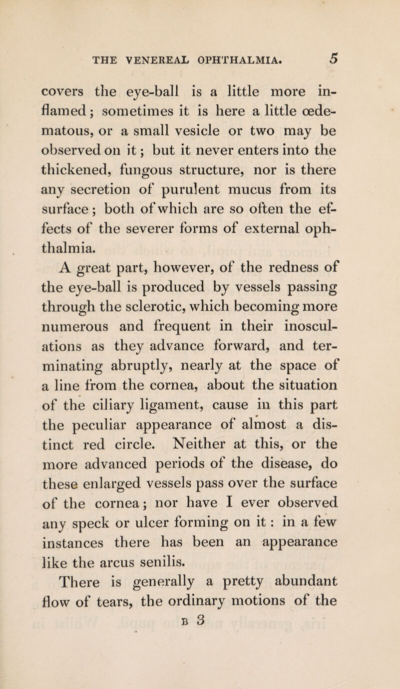 covers the eye-ball is a little more in¬ flamed ; sometimes it is here a little oede¬ ni ato us, or a small vesicle or two may be observed on it; but it never enters into the thickened, fungous structure, nor is there any secretion of purulent mucus from its surface; both of which are so often the ef¬ fects of the severer forms of external oph¬ thalmia. A great part, however, of the redness of the eye-ball is produced by vessels passing through the sclerotic, which becoming more numerous and frequent in their inoscul¬ ations as they advance forward, and ter¬ minating abruptly, nearly at the space of a line from the cornea, about the situation of the ciliary ligament, cause in this part the peculiar appearance of almost a dis¬ tinct red circle. Neither at this, or the more advanced periods of the disease, do these enlarged vessels pass over the surface of the cornea; nor have I ever observed any speck or ulcer forming on it: in a few instances there has been an appearance like the arcus senilis. There is generally a pretty abundant flow of tears, the ordinary motions of the