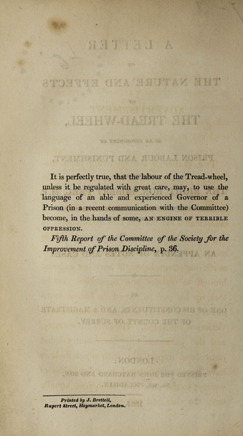 It is perfectly true, that the labour of the Tread-wheel, unless it be regulated with great care, may, to use the language of an able and experienced Governor of a Prison (in a recent communication with the Committee) become, in the hands of some, an engine of terrible oppression. Fifth Report of the Committee of the Society for the Improvement of Prison Discipline, p. 36. Printed, by J. Brettell, Rupert Street, Haymarket, London.