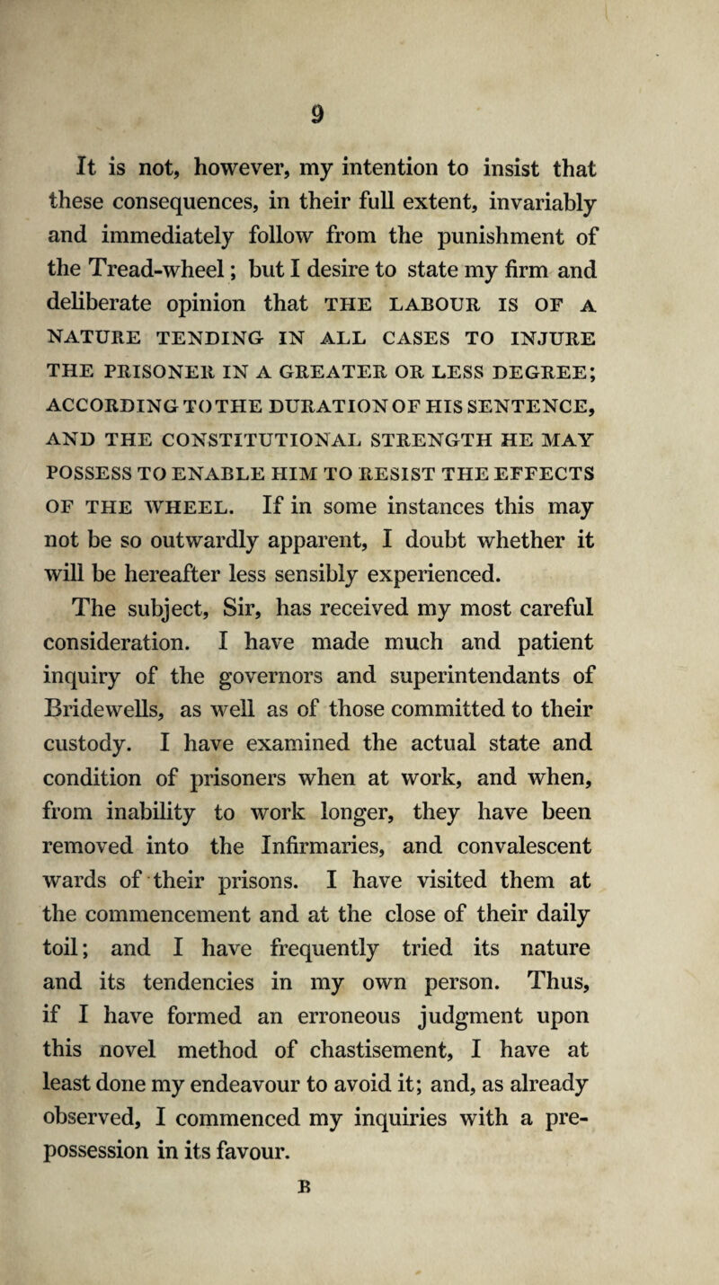 It is not, however, my intention to insist that these consequences, in their full extent, invariably and immediately follow from the punishment of the Tread-wheel; but I desire to state my firm and deliberate opinion that the labour is of a NATURE TENDING IN ALL CASES TO INJURE THE PRISONER IN A GREATER OR LESS DEGREE; ACCORDING TO THE DURATION OF HIS SENTENCE, AND THE CONSTITUTIONAL STRENGTH HE MAY POSSESS TO ENABLE HIM TO RESIST THE EFFECTS of the wheel. If in some instances this may not be so outwardly apparent, I doubt whether it will be hereafter less sensibly experienced. The subject, Sir, has received my most careful consideration. I have made much and patient inquiry of the governors and superintendants of Bridewells, as well as of those committed to their custody. I have examined the actual state and condition of prisoners when at work, and when, from inability to work longer, they have been removed into the Infirmaries, and convalescent wards of their prisons. I have visited them at the commencement and at the close of their daily toil; and I have frequently tried its nature and its tendencies in my own person. Thus, if I have formed an erroneous judgment upon this novel method of chastisement, I have at least done my endeavour to avoid it; and, as already observed, I commenced my inquiries with a pre¬ possession in its favour. B