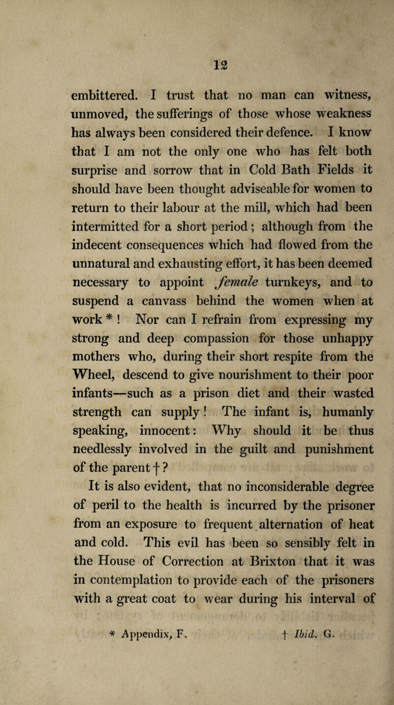 embittered. I trust that no man can witness, unmoved, the sufferings of those whose weakness has always been considered their defence. I know that I am not the only one who has felt both surprise and sorrow that in Cold Bath Fields it should have been thought adviseable for women to return to their labour at the mill, which had been intermitted for a short period ; although from the indecent consequences which had flowed from the unnatural and exhausting effort, it has been deemed necessary to appoint female turnkeys, and to suspend a canvass behind the women when at work * ! Nor can I refrain from expressing my strong and deep compassion for those unhappy mothers who, during their short respite from the Wheel, descend to give nourishment to their poor infants—such as a prison diet and their wasted strength can supply! The infant is, humanly speaking, innocent: Why should it be thus needlessly involved in the guilt and punishment of the parent f ? It is also evident, that no inconsiderable degree of peril to the health is incurred by the prisoner from an exposure to frequent alternation of heat and cold. This evil has been so sensibly felt in the House of Correction at Brixton that it was in contemplation to provide each of the prisoners with a great coat to wear during his interval of