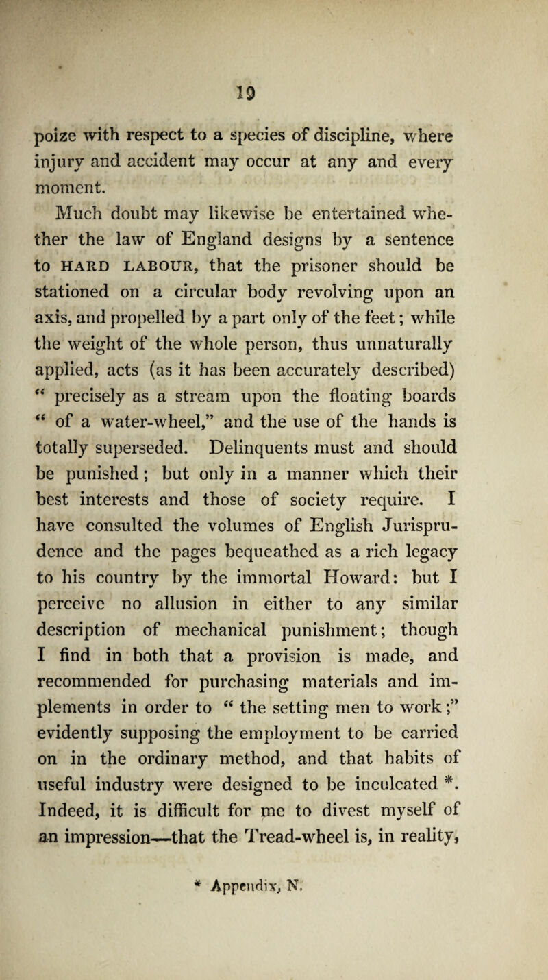 poize with respect to a species of discipline, where injury and accident may occur at any and every moment. Much doubt may likewise be entertained whe¬ ther the law of England designs by a sentence to hard labour, that the prisoner should be stationed on a circular body revolving upon an axis, and propelled by a part only of the feet; while the weight of the whole person, thus unnaturally applied, acts (as it has been accurately described) <e precisely as a stream upon the floating boards “ of a water-wheel,” and the use of the hands is totally superseded. Delinquents must and should be punished; but only in a manner which their best interests and those of society require. I have consulted the volumes of English Jurispru¬ dence and the pages bequeathed as a rich legacy to his country by the immortal Howard: but I perceive no allusion in either to any similar description of mechanical punishment; though I find in both that a provision is made, and recommended for purchasing materials and im¬ plements in order to “ the setting men to work evidently supposing the employment to be carried on in the ordinary method, and that habits of useful industry were designed to be inculcated *. Indeed, it is difficult for me to divest myself of an impression—that the Tread-wheel is, in reality,