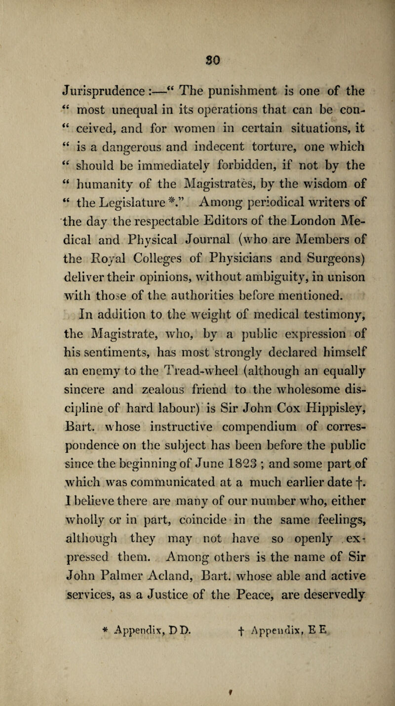 so Jurisprudence:—“ The punishment is one of the “ most unequal in its operations that can be con- “ ceived, and for women in certain situations, it “ is a dangerous and indecent torture, one which “ should be immediately forbidden, if not by the “ humanity of the Magistrates, by the wisdom of “ the Legislature Among periodical writers of the day the respectable Editors of the London Me¬ dical and Physical Journal (who are Members of the Royal Colleges of Physicians and Surgeons) deliver their opinions, without ambiguity, in unison with those of the authorities before mentioned. In addition to the weight of medical testimony, the Magistrate, who, by a public expression of his sentiments, has most strongly declared himself an enemy to the Tread-wheel (although an equally sincere and zealous friend to the wholesome dis¬ cipline of hard labour) is Sir John Cox Hippisley, Bart, whose instructive compendium of corres¬ pondence on the subject has been before the public since the beginning of June 1823 ; and some part of which was communicated at a much earlier date f. 1 believe there are many of our number who, either wholly or in part, coincide in the same feelings, although they may not have so openly ex¬ pressed them. Among others is the name of Sir John Palmer Acland, Bart, whose able and active services, as a Justice of the Peace, are deservedly * Appendix, DD. + Appendix, EE »