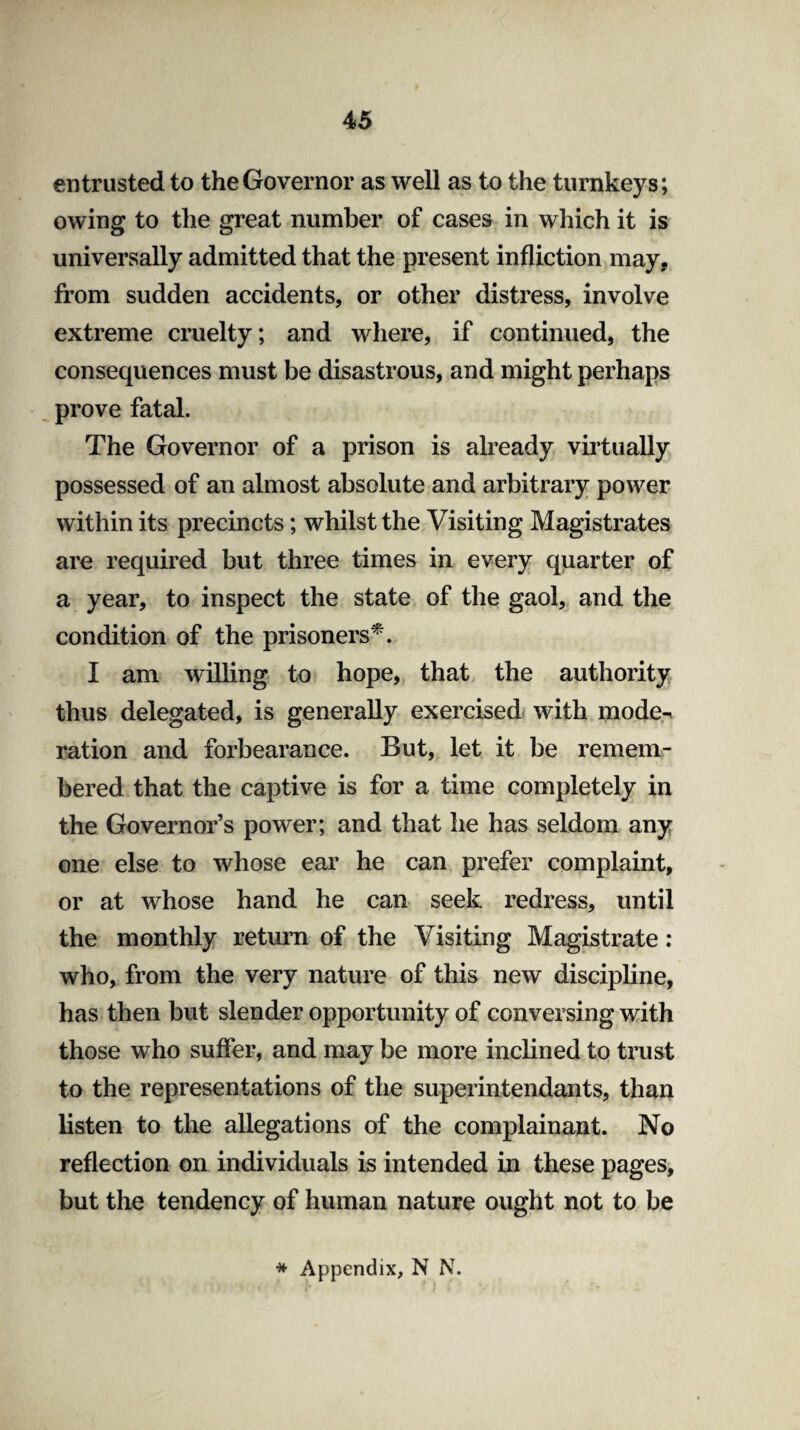 entrusted to the Governor as well as to the turnkeys; owing to the great number of cases in which it is universally admitted that the present infliction may, from sudden accidents, or other distress, involve extreme cruelty; and where, if continued, the consequences must be disastrous, and might perhaps prove fatal. The Governor of a prison is already virtually possessed of an almost absolute and arbitrary power within its precincts; whilst the Visiting Magistrates are required but three times in every quarter of a year, to inspect the state of the gaol, and the condition of the prisoners*. I am willing to hope, that the authority thus delegated, is generally exercised with mode¬ ration and forbearance. But, let it be remem¬ bered that the captive is for a time completely in the Governor’s power; and that he has seldom any one else to whose ear he can prefer complaint, or at whose hand he can seek redress, until the monthly return of the Visiting Magistrate: who, from the very nature of this new discipline, has then but slender opportunity of conversing with those who suffer, and may be more inclined to trust to the representations of the superintendants, than listen to the allegations of the complainant. No reflection on individuals is intended in these pages, but the tendency of human nature ought not to be