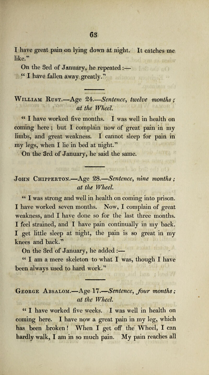 I have great pain on lying down at night. It catches me like.” On the 3rd of January, he repeated:— “ I have fallen away greatly.” William Rust.—Age 24.—Sentence, twelve months; at the Wheel. “ I have worked five months. I was well in health on coming here; but I complain now of great pain in my limbs, and great weakness. I cannot sleep for pain in my legs, when I lie in bed at night.” On the 3rd of January, he said the same. John Chippeeton.—Age 28.—Sentence, nine months ; at the Wheel. “ I was strong and well in health on coming into prison. I have worked seven months. Now, I complain of great weakness, and I have done so for the last three months. I feel strained, and I have pain continually in my back. I get little sleep at night, the pain is so great in my knees and back.” On the 3rd of January, he added :— “ I am a mere skeleton to what I was, though I have been always used to hard work.” Geoege Absalom.—Age 17.—Sentence, Jour months; at the Wheel. “ I have worked five weeks. I was well in health on coming here. I have now a great pain in my leg, which has been broken! When I get off the Wheel, I can hardly walk, I am in so much pain. My pain reaches all