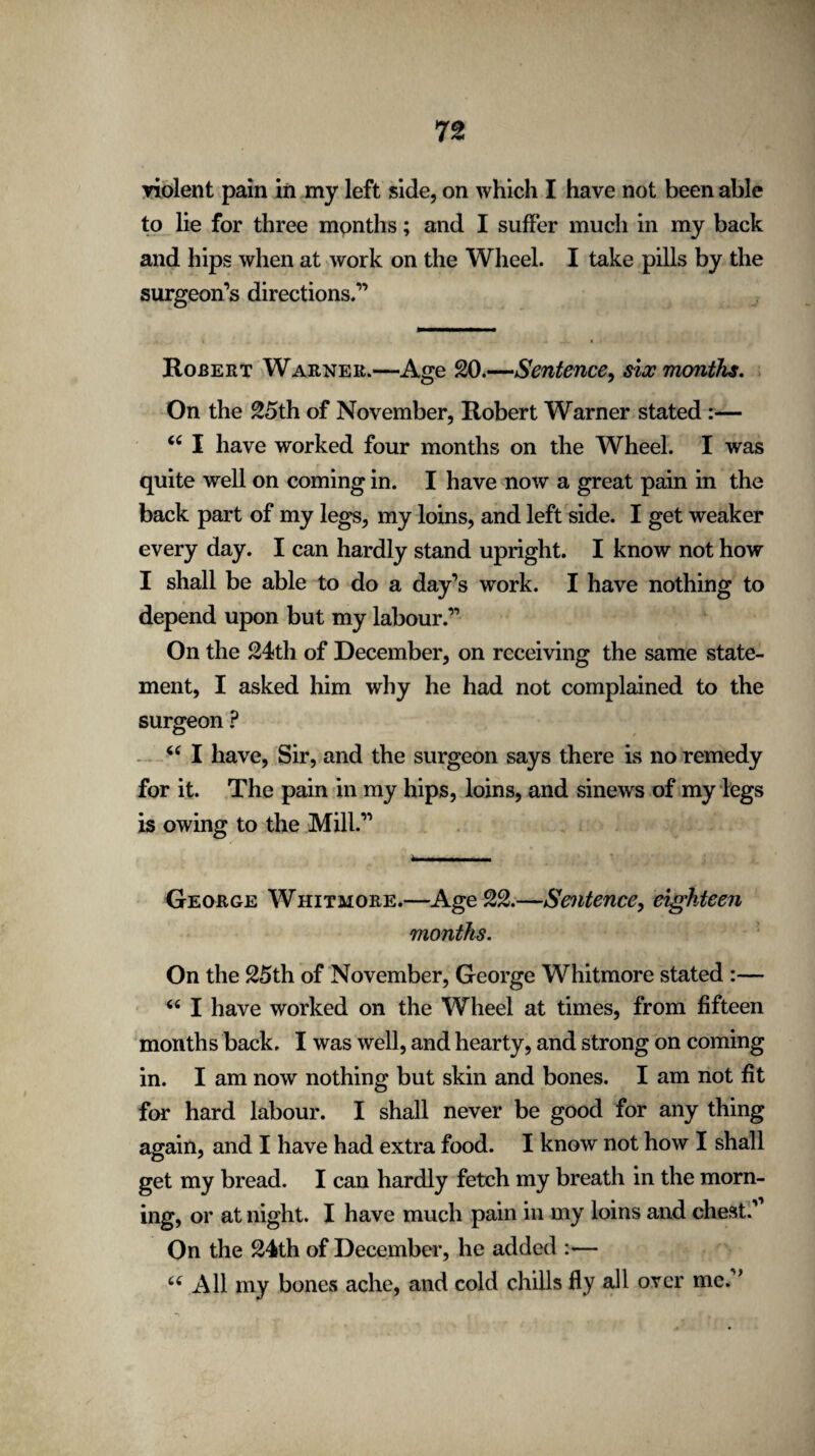 violent pain in my left side, on which I have not been able to lie for three months; and I suffer much in my back and hips when at work on the Wheel. I take pills by the surgeon’s directions.” Rojbert Warner.—Age 20.—Sentence, six months. On the 25th of November, Robert Warner stated :— “ I have worked four months on the Wheel. I was quite well on coming in. I have now a great pain in the back part of my legs, my loins, and left side. I get weaker every day. I can hardly stand upright. I know not how I shall be able to do a day’s work. I have nothing to depend upon but my labour.” On the 24th of December, on receiving the same state¬ ment, I asked him why he had not complained to the surgeon ? “ I have, Sir, and the surgeon says there is no remedy for it. The pain in my hips, loins, and sinews of my legs is owing to the Mill.” George Whitmore.—Age 22.—Sentence, eighteen months. On the 25th of November, George Whitmore stated :— 44 I have worked on the Wheel at times, from fifteen months back, I was well, and hearty, and strong on coming in. I am now nothing but skin and bones. I am not fit for hard labour. I shall never be good for any thing again, and I have had extra food. I know not how I shall get my bread. I can hardly fetch my breath in the morn¬ ing, or at night. I have much pain in my loins and chest.' On the 24th of December, he added :— 44 All my bones ache, and cold chills fly all over me. *