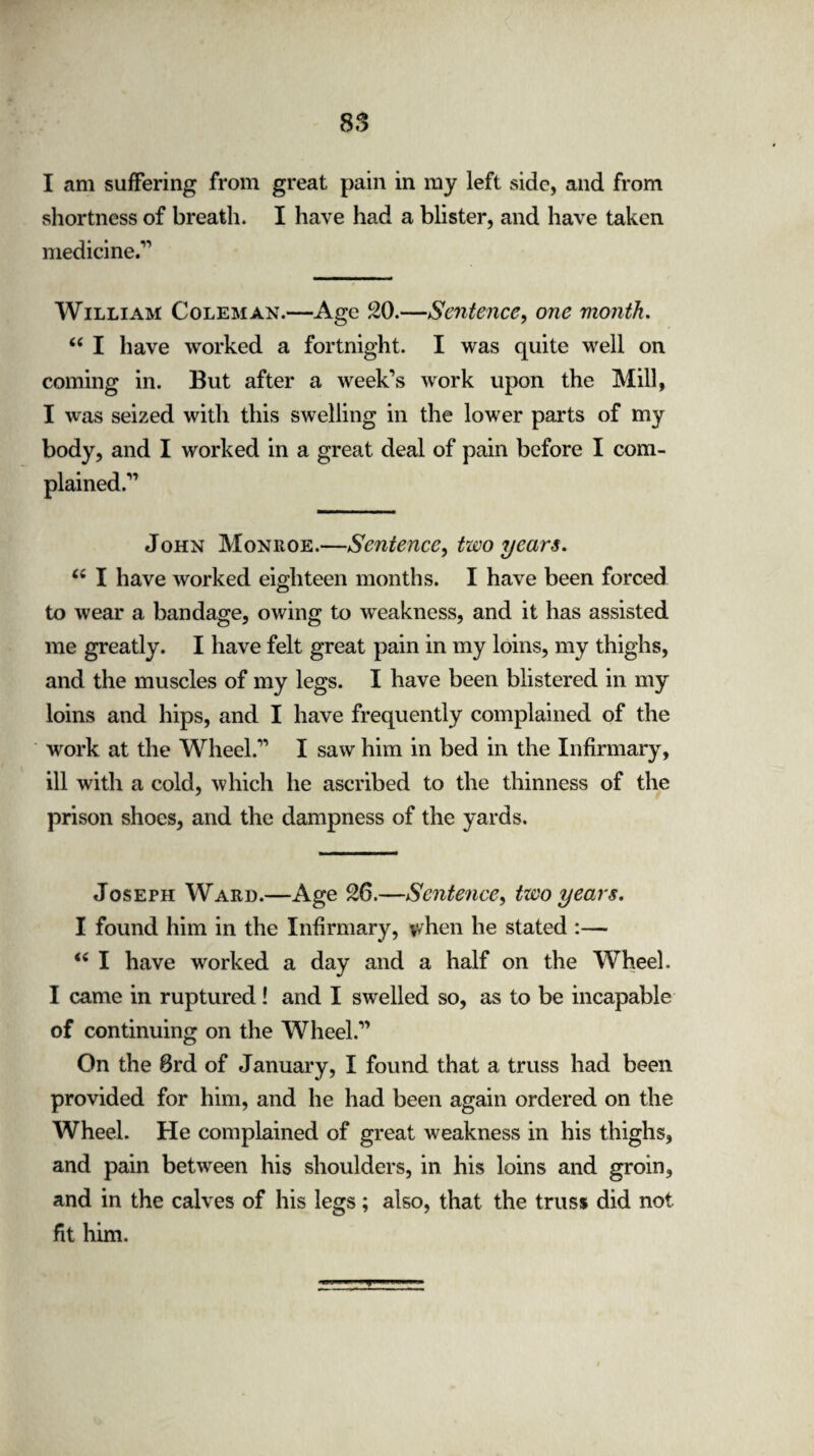 I am suffering from great pain in my left side, and from shortness of breath. I have had a blister, and have taken medicine/1 William Coleman.—Age 20.—Sentence, one month. “ I have worked a fortnight. I was quite well on coming in. But after a week’s work upon the Mill, I was seized with this swelling in the lower parts of my body, and I worked in a great deal of pain before I com¬ plained/1 John Moniioe.—Sentence, two years. u I have worked eighteen months. I have been forced to wear a bandage, owing to weakness, and it has assisted me greatly. I have felt great pain in my loins, my thighs, and the muscles of my legs. I have been blistered in my loins and hips, and I have frequently complained of the work at the Wheel/1 I saw him in bed in the Infirmary, ill with a cold, which he ascribed to the thinness of the prison shoes, and the dampness of the yards. Joseph Ward.—Age 26.—Sentence, two years. I found him in the Infirmary, when he stated :— I have worked a day and a half on the Wheel. I came in ruptured! and I swelled so, as to be incapable of continuing on the Wheel/1 On the 8rd of January, I found that a truss had been provided for him, and he had been again ordered on the Wheel. He complained of great weakness in his thighs, and pain between his shoulders, in his loins and groin, and in the calves of his legs; also, that the truss did not fit him. W