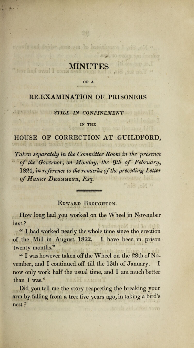 * • MINUTES OF A RE-EXAMINATION OF PRISONERS * STILL IN CONFINEMENT IN THE HOUSE OF CORRECTION AT GUILDFORD, i . * Taken separately in the Committee Room in the presence of the Governor, on Monday, the 9th of February, 1824, in reference to the remarks of the preceding Letter of Henry Drummond, Esq. Edward Broughton. How long had you worked on the Wheel in November last ? “ I had worked nearly the whole time since the erection of the Mill in August 1822. I have been in prison twenty months.” u I was however taken off the Wheel on the 28th of No¬ vember, and I continued off till the 13th of January. I now only work half the usual time, and I am much better than I was.” Did you tell me the story respecting the breaking your arm by falling from a tree five years ago, in taking a bird’s nest ?