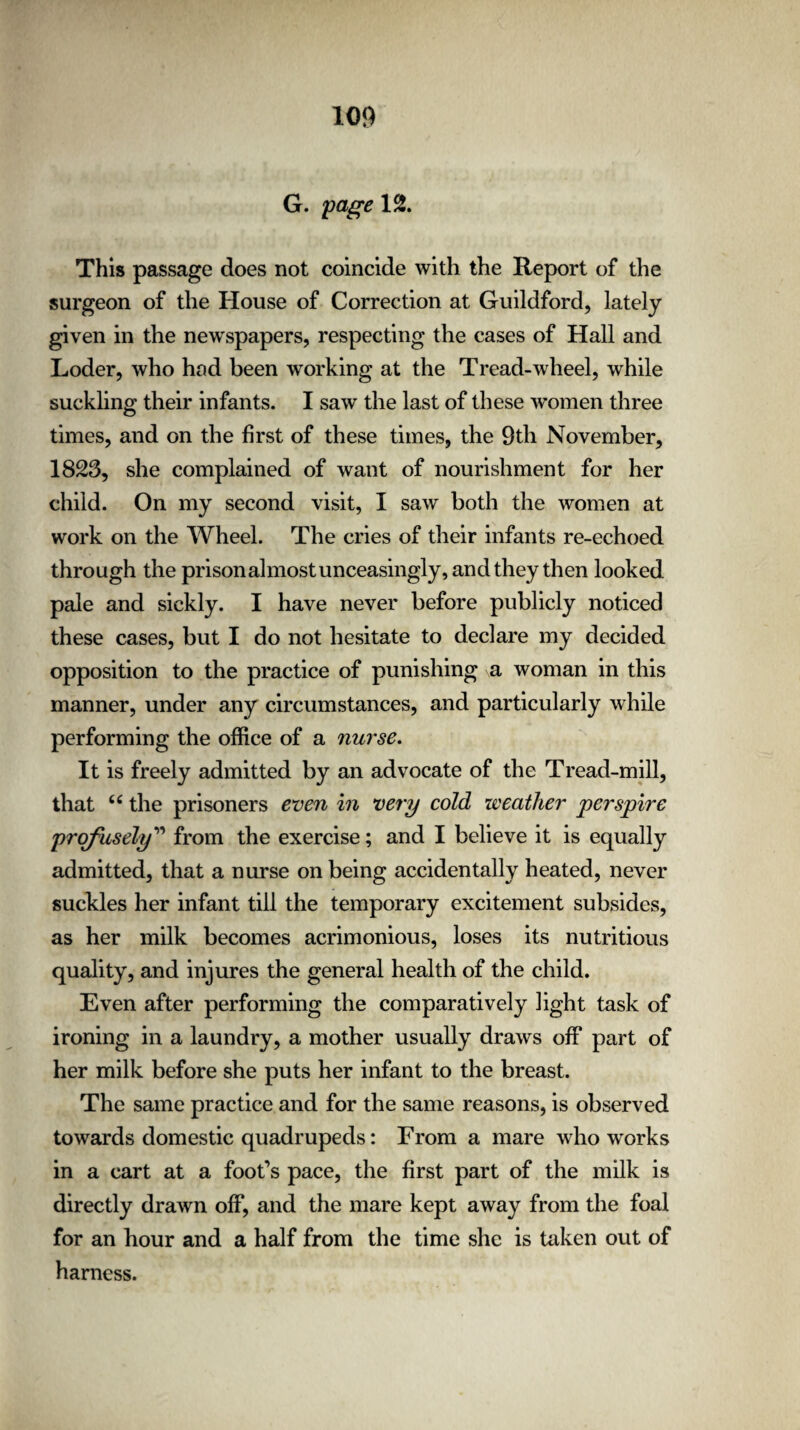 G. page 12. This passage does not coincide with the Report of the surgeon of the House of Correction at Guildford, lately given in the newspapers, respecting the cases of Hall and Loder, who had been working at the Tread-wheel, while suckling their infants. I saw the last of these women three times, and on the first of these times, the 9th November, 1823, she complained of want of nourishment for her child. On my second visit, I saw both the women at work on the Wheel. The cries of their infants re-echoed through the prison almost unceasingly, and they then looked pale and sickly. I have never before publicly noticed these cases, but I do not hesitate to declare my decided opposition to the practice of punishing a woman in this manner, under any circumstances, and particularly while performing the office of a nurse. It is freely admitted by an advocate of the Tread-mill, that 66 the prisoners even in very cold weather perspire profusely” from the exercise; and I believe it is equally admitted, that a nurse on being accidentally heated, never suckles her infant till the temporary excitement subsides, as her milk becomes acrimonious, loses its nutritious quality, and injures the general health of the child. Even after performing the comparatively light task of ironing in a laundry, a mother usually draws off part of her milk before she puts her infant to the breast. The same practice and for the same reasons, is observed towards domestic quadrupeds: From a mare who works in a cart at a foot’s pace, the first part of the milk is directly drawn off, and the mare kept away from the foal for an hour and a half from the time she is taken out of harness.