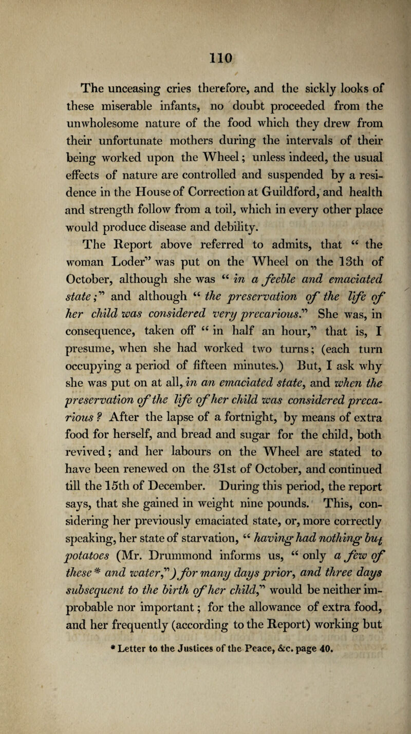 The unceasing cries therefore, and the sickly looks of these miserable infants, no doubt proceeded from the unwholesome nature of the food which they drew from their unfortunate mothers during the intervals of their being worked upon the Wheel; unless indeed, the usual effects of nature are controlled and suspended by a resi¬ dence in the House of Correction at Guildford, and health and strength follow from a toil, which in every other place would produce disease and debility. The Report above referred to admits, that 44 the woman Loder” was put on the Wheel on the 13th of October, although she was 44 in a feeble and emaciated state f and although 44 the preservation of the Vfe of her child was considered very precariousShe was, in consequence, taken off 44 in half an hour,” that is, I presume, when she had worked two turns; (each turn occupying a period of fifteen minutes.) But, I ask why she was put on at all, in an emaciated state, and when the preservation of the Ife of her child was considered preca¬ rious ? After the lapse of a fortnight, by means of extra food for herself, and bread and sugar for the child, both revived; and her labours on the Wheel are stated to have been renewed on the 31st of October, and continued till the 15th of December. During this period, the report says, that she gained in weight nine pounds. This, con¬ sidering her previously emaciated state, or, more correctly speaking, her state of starvation, 44 having had nothing but potatoes (Mr. Drummond informs us, 44 only a few of these # and water?) for many days prior, and three days subsequent to the birth of her child? would be neither im¬ probable nor important; for the allowance of extra food, and her frequently (according to the Report) working but * Letter to the Justices of the Peace, &c. page 40.