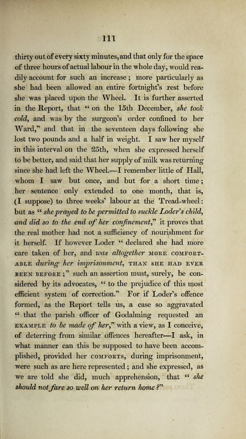 thirty out of every sixty minutes, and that only for the space of three hours of actual labour in the whole day, would rea¬ dily account for such an increase; more particularly as she had been allowed an entire fortnight’s rest before she was placed upon the Wheel. It is further asserted in the Report, that “ on the 15th December, she took cold, and was by the surgeon’s order confined to her Ward,” and that in the seventeen days following she lost two pounds and a half in weight. I saw her myself in this interval on the 25th, when she expressed herself to be better, and said that her supply of milk was returning since she had left the Wheel.—I remember little of Hall, whom I saw but once, and but for a short time; her sentence only extended to one month, that is, (I suppose) to three weeks’ labour at the Tread-wheel: but as “ she prayed to he permitted to suckle Loder’s child, and did so to the end of her confinement,” it proves that the real mother had not a sufficiency of nourishment for it herself. If however Loder “ declared she had more care taken of her, and was altogether more comfort¬ able during her imprisonment, than she had ever been before such an assertion must, surely, be con¬ sidered by its advocates, “ to the prejudice of this most efficient system of correction.” For if Loder’s offence formed, as the Report tells us, a case so aggravated “ that the parish officer of Godaiming requested an example to he made of herf with a viewr, as I conceive, of deterring from similar offences hereafter—I ask, in what manner can this be supposed to have been accom¬ plished, provided her comforts, during imprisonment, were such as are here represented; and she expressed, as we are told she did, much apprehension, that 66 she should not fare so well on her return home ?”