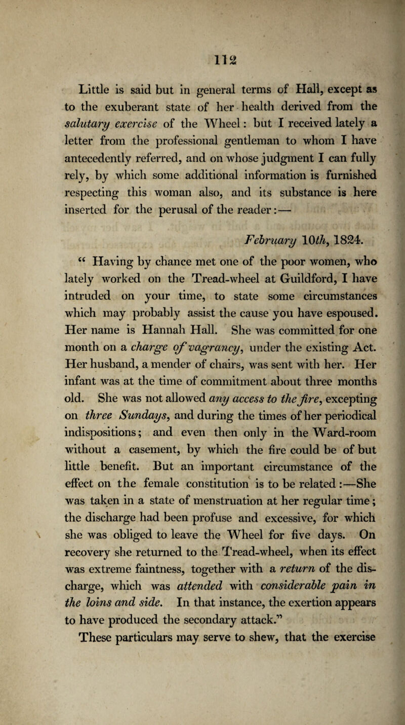 m Little is said but in general terms of Hall, except as to the exuberant state of her health derived from the salutary exercise of the Wheel: but I received lately a letter from the professional gentleman to whom I have antecedently referred, and on whose judgment I can fully rely, by which some additional information is furnished respecting this woman also, and its substance is here inserted for the perusal of the reader:—• February 10th, 1824. C( Having by chance met one of the poor women, who lately worked on the Tread-wheel at Guildford, I have intruded on your time, to state some circumstances which may probably assist the cause you have espoused. Her name is Hannah Hall. She was committed for one month on a charge of vagrancy, under the existing Act. Her husband, a mender of chairs, was sent with her. Her infant was at the time of commitment about three months old. She was not allowed any access to the fire, excepting on three Sundays, and during the times of her periodical indispositions; and even then only in the Ward-room without a casement, by which the fire could be of but little benefit. But an important circumstance of the effect on the female constitution is to be related :—She was taken in a state of menstruation at her regular time; the discharge had been profuse and excessive, for which she was obliged to leave the Wheel for five days. On recovery she returned to the Tread-wheel, when its effect was extreme faintness, together with a return of the dis¬ charge, which was attended with considerable pain in the loms and side. In that instance, the exertion appears to have produced the secondary attack.” These particulars may serve to shew, that the exercise