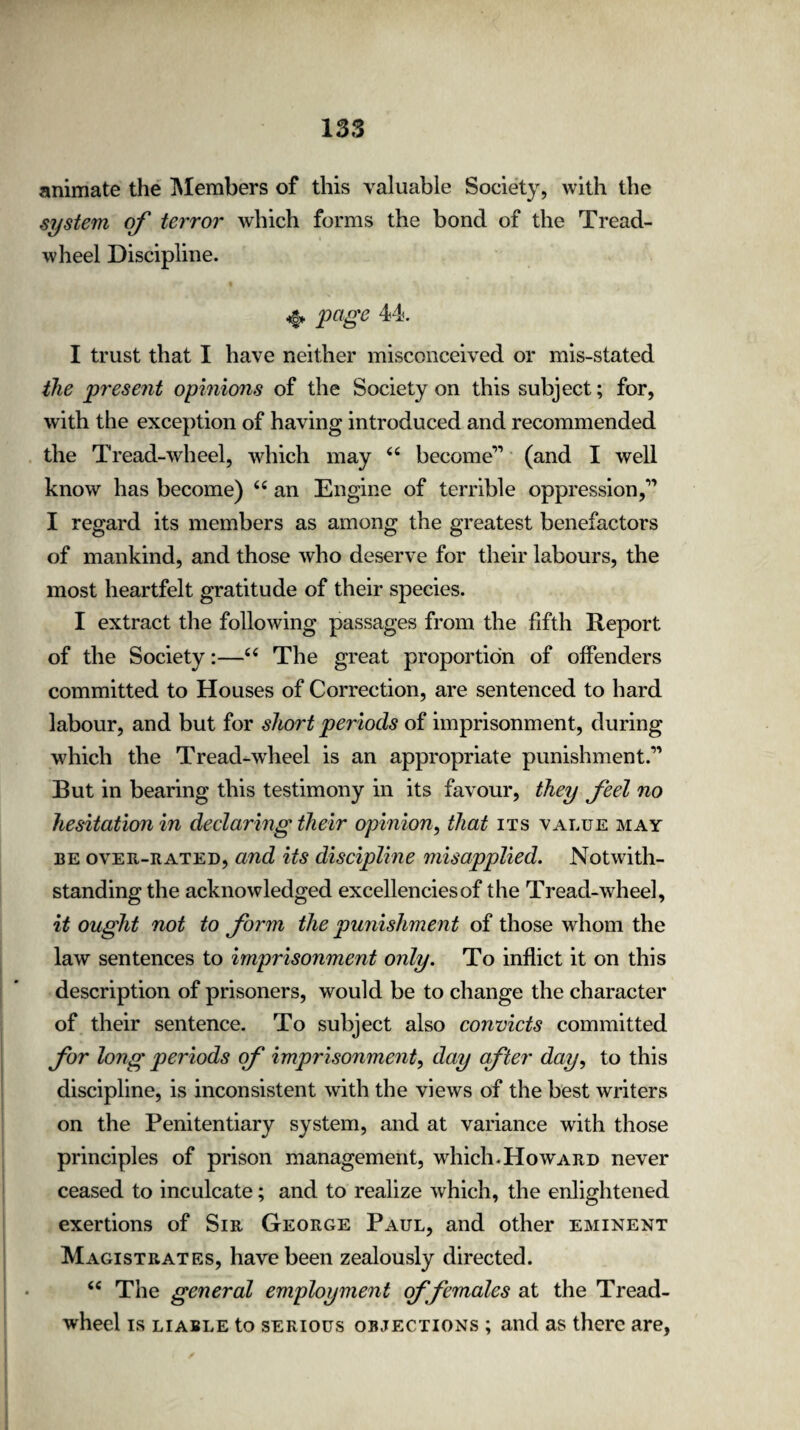 animate the Members of this valuable Society, with the system of terror which forms the bond of the Tread- wheel Discipline. «§* page 44. I trust that I have neither misconceived or mis-stated the present opinions of the Society on this subject; for, with the exception of having introduced and recommended the Tread-wheel, which may “ become11 (and I well know has become) u an Engine of terrible oppression f I regard its members as among the greatest benefactors of mankind, and those who deserve for their labours, the most heartfelt gratitude of their species. I extract the following passages from the fifth Report of the Society:—“ The great proportion of offenders committed to Houses of Correction, are sentenced to hard labour, and but for short periods of imprisonment, during which the Tread-wheel is an appropriate punishment.11 But in bearing this testimony in its favour, they feel no hesitation in declaring their opinion, that its value may be over-rated, and its discipline misapplied. Notwith¬ standing the acknowledged excellencies of the Tread-wheel, it ought not to form the punishment of those whom the law sentences to imprisonment only. To inflict it on this description of prisoners, would be to change the character of their sentence. To subject also convicts committed for long periods of imprisonment, day after day, to this discipline, is inconsistent with the views of the best writers on the Penitentiary system, and at variance with those principles of prison management, which.Howard never ceased to inculcate; and to realize which, the enlightened exertions of Sir George Paul, and other eminent Magistrates, have been zealously directed. <c The general employment of 'females at the Tread- wheel is liable to serious objections ; and as there are,