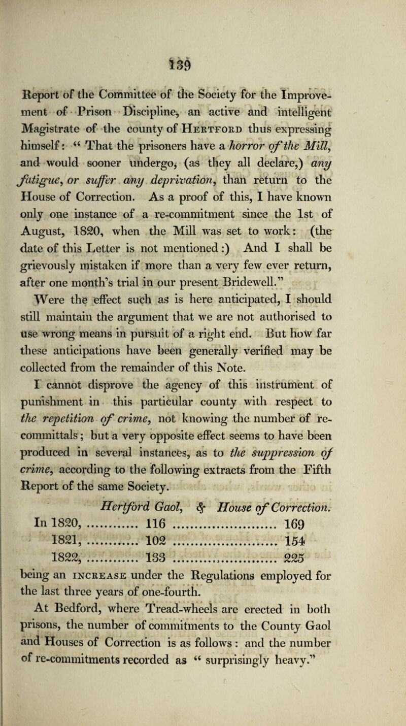 Report of the Committee of the Society for the Improve¬ ment of Prison Discipline, an active and intelligent Magistrate of the county of Hertford thus expressing himself: “ That the prisoners have a horror of the Mill, and would sooner undergo, (as they all declare,) any fatigue, or suffer any deprivation, than return to the House of Correction. As a proof of this, I have known only one instance of a re-commitment since the 1st of August, 1820, when the Mill was set to work: (the date of this Letter is not mentioned:) And I shall be grievously mistaken if more than a very few ever return, after one month’s trial in our present Bridewell.” Were the effect such as is here anticipated, I should still maintain the argument that we are not authorised to use wrong means in pursuit of a right end. But how far these anticipations have been generally verified may be collected from the remainder of this Note. I cannot disprove the agency of this instrument of punishment in this particular county with respect to the repetition of crime, not knowing the number of re¬ committals ; but a very opposite effect seems to have been produced in several instances, as to the suppression of crime, according to the following extracts from the Fifth Report of the same Society. Hertford Gaol, fy House of Correction. In 1820,.. 116 . 169 1821, . 102 . 154 1822, . 183 .,. 225 being an increase under the Regulations employed for the last three years of one-fourth. At Bedford, where Tread-wheels are erected in both prisons, the number of commitments to the County Gaol and blouses of Correction is as follows : and the number of re-commitments recorded as “ surprisingly heavy.”