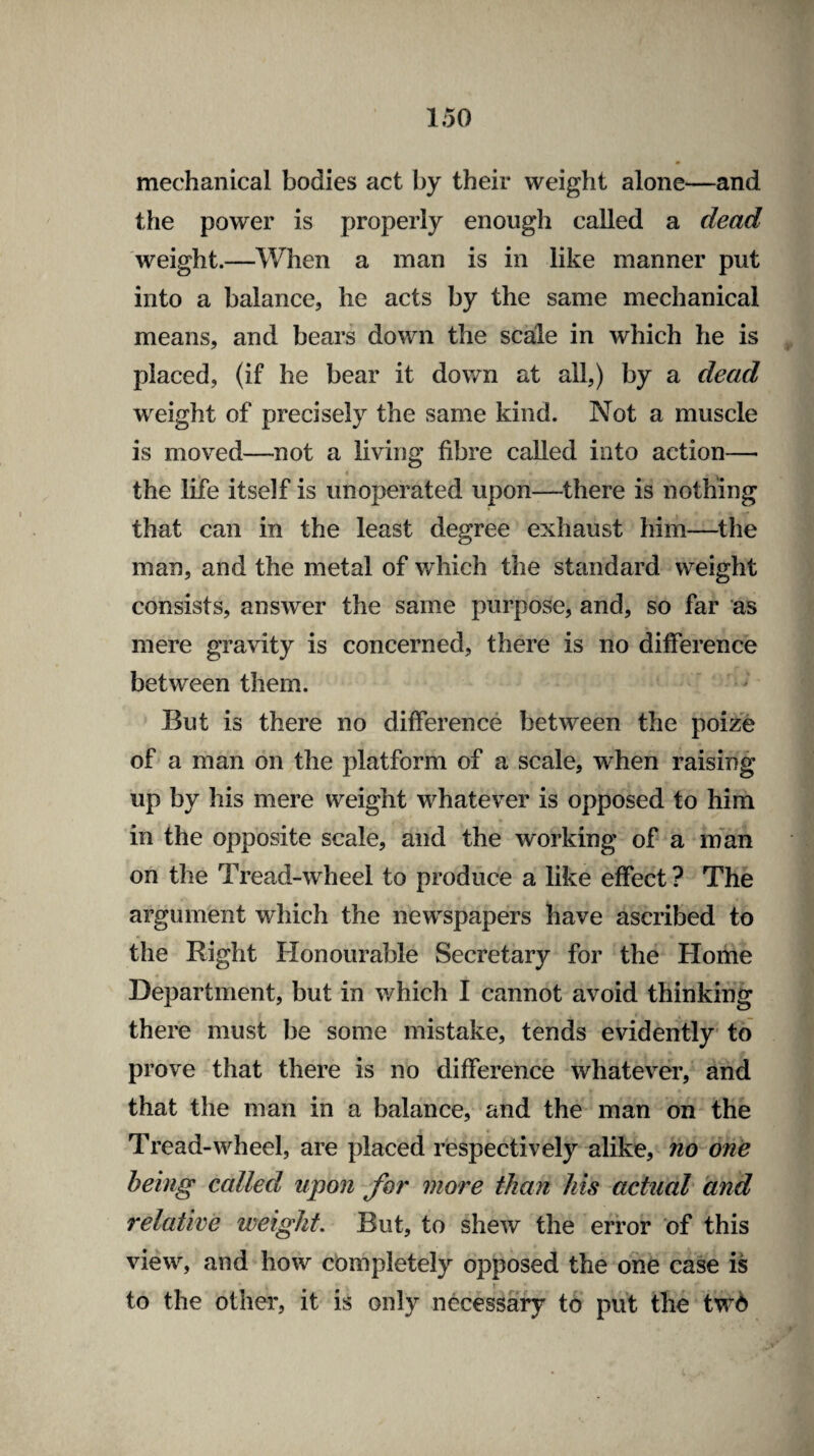 mechanical bodies act by their weight alone—and the power is properly enough called a dead weight.—When a man is in like manner put into a balance, he acts by the same mechanical means, and bears down the scale in which he is placed, (if he bear it down at all,) by a dead weight of precisely the same kind. Not a muscle is moved—not a living fibre called into action— the life itself is unoperated upon—there is nothing that can in the least degree exhaust him—the man, and the metal of which the standard weight consists, answer the same purpose, and, so far as mere gravity is concerned, there is no difference between them. But is there no difference between the poize of a man on the platform of a scale, when raising up by his mere weight whatever is opposed to him in the opposite scale, and the working of a man on the Tread-wheel to produce a like effect ? The argument which the newspapers have ascribed to the Right Honourable Secretary for the Home Department, but in which I cannot avoid thinking there must be some mistake, tends evidently to prove that there is no difference whatever, and that the man in a balance, and the man on the Tread-wheel, are placed respectively alike, no one being called upon for more than his actual and relative weight. But, to shew the error of this view, and how completely opposed the one case is to the other, it is only necessary to put the two