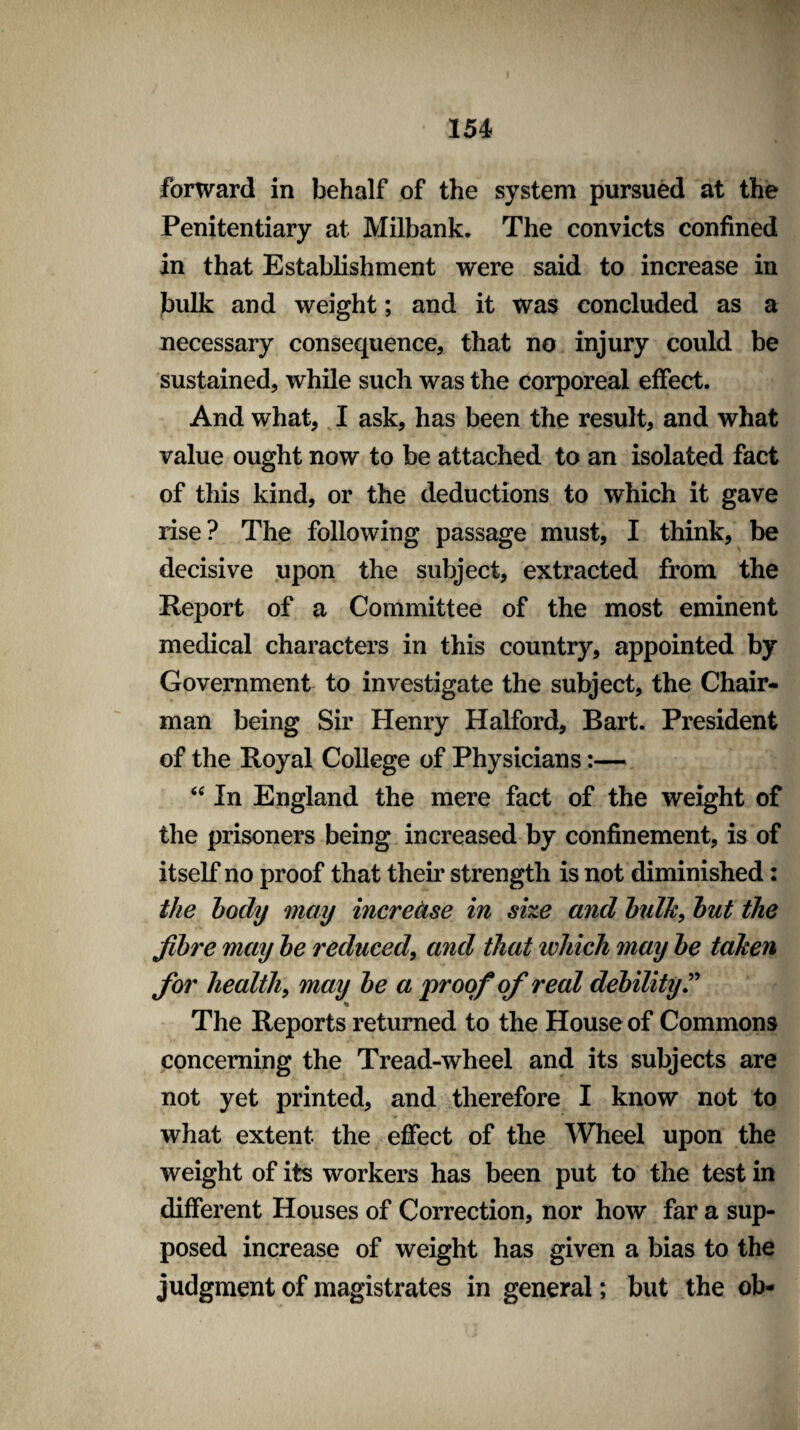 forward in behalf of the system pursued at the Penitentiary at Milbank. The convicts confined in that Establishment were said to increase in bulk and weight; and it was concluded as a necessary consequence, that no injury could be sustained, while such was the corporeal effect. And what, I ask, has been the result, and what value ought now to be attached to an isolated fact of this kind, or the deductions to which it gave rise? The following passage must, I think, be decisive upon the subject, extracted from the Report of a Committee of the most eminent medical characters in this country, appointed by Government to investigate the subject, the Chair¬ man being Sir Henry Halford, Bart. President of the Royal College of Physicians:— “ In England the mere fact of the weight of the prisoners being increased by confinement, is of itself no proof that their strength is not diminished: the body may increase in size and bulk, but the fibre may be reduced, and that which may be taken for health, may be a proof of real debility.” to The Reports returned to the House of Commons concerning the Tread-wheel and its subjects are not yet printed, and therefore I know not to what extent the effect of the Wheel upon the weight of its workers has been put to the test in different Houses of Correction, nor how far a sup¬ posed increase of weight has given a bias to the judgment of magistrates in general; but the ob-