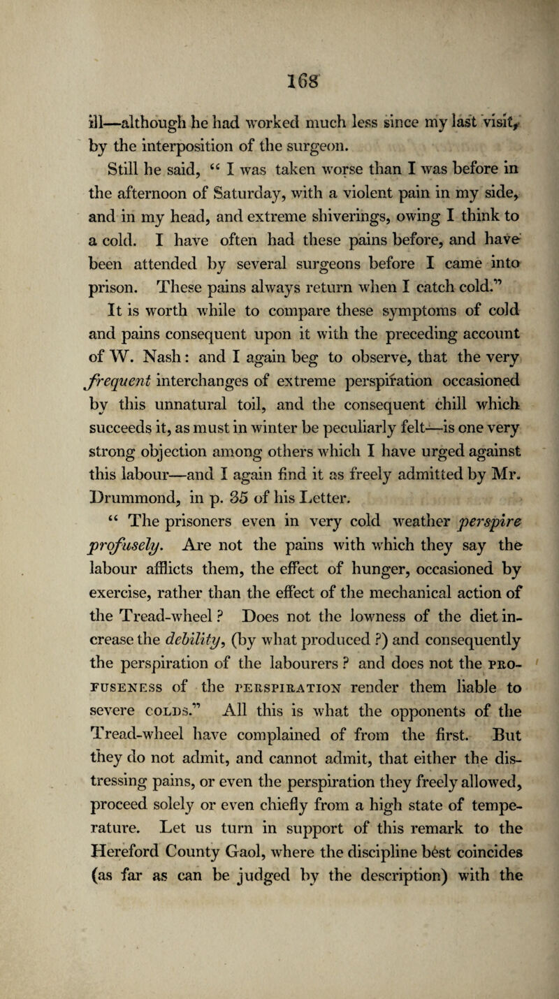 ill—although he had worked much less since my last visit* by the interposition of the surgeon. Still he said, 44 I was taken worse than I was before in the afternoon of Saturday, with a violent pain in my side, and in my head, and extreme shiverings, owing I think to a cold. I have often had these pains before, and have been attended by several surgeons before I came into prison. These pains always return when I catch cold.” It is worth while to compare these symptoms of cold and pains consequent upon it with the preceding account of W. Nash: and I again beg to observe, that the very frequent interchanges of extreme perspiration occasioned by this unnatural toil, and the consequent chill which succeeds it, as must in winter be peculiarly felt—is one very strong objection among others which I have urged against this labour—and I again find it as freely admitted by Mr. Drummond, in p. 35 of his Letter. 44 The prisoners even in very cold weather perspire profusely. Are not the pains with which they say the labour afflicts them, the effect of hunger, occasioned by exercise, rather than the effect of the mechanical action of the Tread-wheel? Does not the lowness of the diet in¬ crease the debility, (by what produced ?) and consequently the perspiration of the labourers ? and does not the pro¬ fuseness of the perspiration render them liable to severe coLDs.,, All this is what the opponents of the Tread-wheel have complained of from the first. But they do not admit, and cannot admit, that either the dis¬ tressing pains, or even the perspiration they freely allowed, proceed solely or even chiefly from a high state of tempe¬ rature. Let us turn in support of this remark to the Hereford County Gaol, where the discipline b£st coincides (as far as can be judged by the description) with the