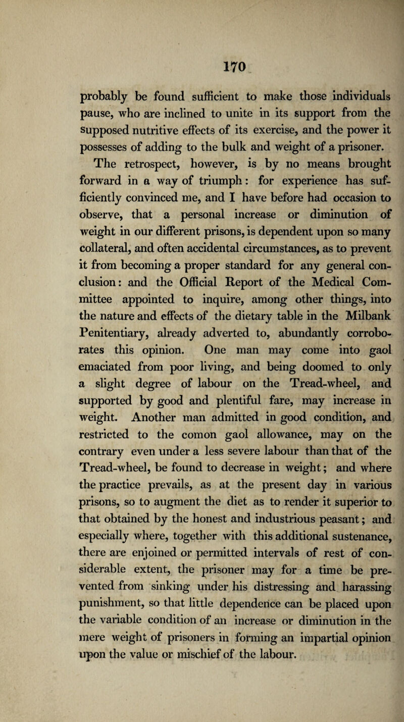 probably be found sufficient to make those individuals pause, who are inclined to unite in its support from the supposed nutritive effects of its exercise, and the power it possesses of adding to the bulk and weight of a prisoner. The retrospect, however, is by no means brought forward in a way of triumph: for experience has suf¬ ficiently convinced me, and I have before had occasion to observe, that a personal increase or diminution of weight in our different prisons, is dependent upon so many collateral, and often accidental circumstances, as to prevent it from becoming a proper standard for any general con¬ clusion: and the Official Report of the Medical Com¬ mittee appointed to inquire, among other things, into the nature and effects of the dietary table in the Milbank Penitentiary, already adverted to, abundantly corrobo¬ rates this opinion. One man may come into gaol emaciated from poor living, and being doomed to only a slight degree of labour on the Tread-wheel, and supported by good and plentiful fare, may increase in weight. Another man admitted in good condition, and restricted to the comon gaol allowance, may on the contrary even under a less severe labour than that of the Tread-wheel, be found to decrease in weight; and where the practice prevails, as at the present day in various prisons, so to augment the diet as to render it superior to that obtained by the honest and industrious peasant; and especially where, together with this additional sustenance, there are enjoined or permitted intervals of rest of con¬ siderable extent, the prisoner may for a time be pre¬ vented from sinking under his distressing and harassing punishment, so that little dependence can be placed upon the variable condition of an increase or diminution in the mere weight of prisoners in forming an impartial opinion upon the value or mischief of the labour.