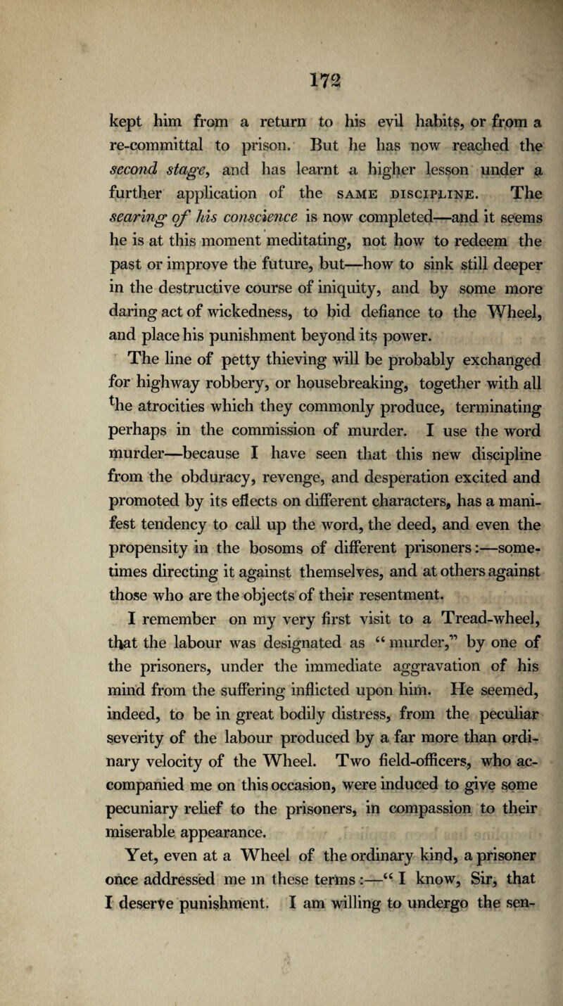 kept him from a return to his evil habits, or from a re-committal to prison. But he has now reached the second stage, and has learnt a higher lesson under a further application of the same discipline. The searing of Ms conscience is now completed—and it seems he is at this moment meditating, not how to redeem the past or improve the future, but—how to sink still deeper in the destructive course of iniquity, and by some more daring act of wickedness, to bid defiance to the Wheel, and place his punishment beyond its power. The line of petty thieving will be probably exchanged for highway robbery, or housebreaking, together with all the atrocities which they commonly produce, terminating perhaps in the commission of murder. I use the word murder—because I have seen that this new discipline from the obduracy, revenge, and desperation excited and promoted by its eflects on different characters, has a mani¬ fest tendency to call up the word, the deed, and even the propensity in the bosoms of different prisoners:—some¬ times directing it against themselves, and at others against those who are the objects of their resentment. I remember on my very first visit to a Tread-wheel, that the labour was designated as “ murder,” by one of the prisoners, under the immediate aggravation of his mind from the suffering inflicted upon him. He seemed, indeed, to be in great bodily distress, from the peculiar severity of the labour produced by a far more than ordi¬ nary velocity of the Wheel. Two field-officers, who ac¬ companied me on this occasion, were induced to give some pecuniary relief to the prisoners, in compassion to their miserable appearance. Yet, even at a Wheel of the ordinary kind, a prisoner once addressed me in these terms :—<c I know, Sir, that I deserve punishment. I am willing to undergo the sen-