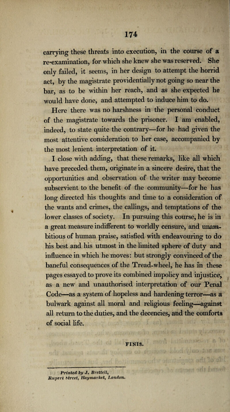 carrying these threats into execution, in the course of a re-examination, for which she knew she was reserved. She only failed, it seems, in her design to attempt the horrid act, by the magistrate providentially not going so near the bar, as to be within her reach, and as she expected he would have done, and attempted to induce him to do. Here there was no harshness in the personal conduct of the magistrate towards the prisoner. I am enabled, indeed, to state quite the contrary—for he had given the most attentive consideration to her case, accompanied by the most lenient interpretation of it. I close with adding, that these remarks, like all which have preceded them, originate in a sincere desire, that the opportunities and observation of the writer may become subservient to the benefit of the community—for he has long directed his thoughts and time to a consideration of the wants and crimes, the callings, and temptations of the lower classes of society. In pursuing this course, he is in a great measure indifferent to worldly censure, and unam¬ bitious of human praise, satisfied with endeavouring to do his best and his utmost in the limited sphere of duty and influence in which he moves: but strongly convinced of the baneful consequences of the Tread-wheel, he has in these pages essayed to prove its combined impolicy and injustice, as a new and unauthorised interpretation of our Penal Code—as a system of hopeless and hardening terror—as a bulwark against all moral and religious feeling—against all return to the duties, and the decencies, and the comforts of social life. FINIS. Printed by J, Brettell, Rupert Street, Haymarktt, London.