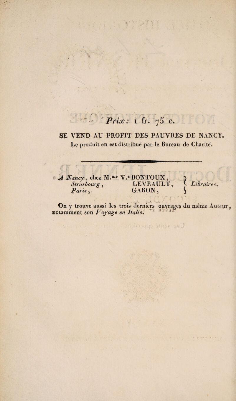 SE VEND AU PROFIT DES PAUVRES DE NANCY. Le produit en est distribué par le Bureau de Charité. A Nancy , chez M.me V.e BONTOUX , ) Strasbourg, LEVRAULT, \ Libraires. Paris, Gabon, j On y trouve aussi les trois derniers ouvrages du même Auteur 5 notamment son Voyage en Italie.