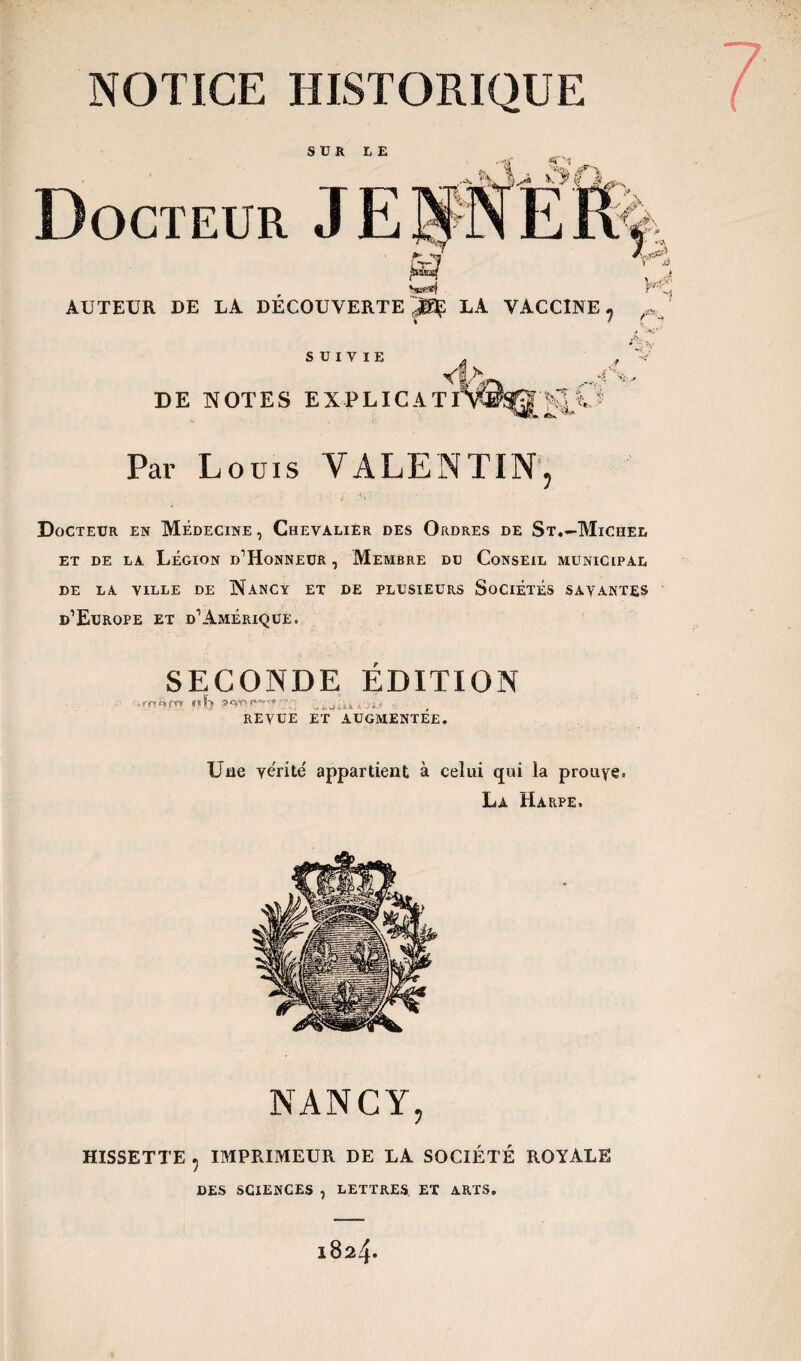 SUR LE fï'N Docteur AUTEUR DE LA DÉCOUVERTE^ LA VACCINE ? A SUIVIE <!> DE NOTES EX PL IC ATI HP* Par Louis VALENTIN, ■ ; -t. - Docteur en Médecine , Chevalier des Ordres de St.—Michel et de la Légion D'Honneur , Membre du Conseil municipal DE LA VILLE DE NANCY ET DE PLUSIEURS SOCIETES SAYANTES d’Europe et d’Amérique. SECONDE ÉDITION REVUE ET AUGMENTEE. Une vérité appartient à celui qui la prouve. La Harpe. NANCY, HISSETTE , IMPRIMEUR DE LA SOCIÉTÉ ROYALE DES SCIENCES , LETTRES, ET ARTS. l824«
