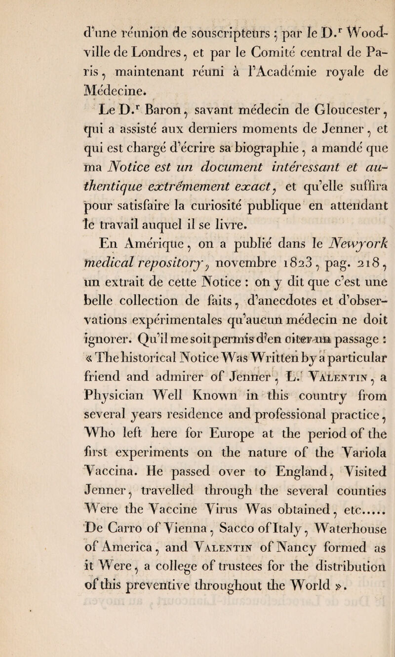 ville de Londres, et par le Comité central de Pa- ris , maintenant réuni à l’Académie royale de Médecine* LeD.r Baron, savant médecin de Gloucester, qui a assisté aux derniers moments de Jenner , et qui est chargé d’écrire sa biographie , a mandé que ma Notice est un document intéressant et au¬ thentique extrêmement exact; et qu’elle suffira pour satisfaire la curiosité publique en attendant le travail auquel il se livre. En Amérique , on a publié dans le Newyork medical repository <j novembre 1828 , pag. 218, un extrait de cette Notice : oft y dit que c’est une belle collection de faits , d’anecdotes et d’obser¬ vations expérimentales qu’aucun médecin ne doit ignorer. Qu’il me soit permis d^en oiüer un passage : « The historical Notice Was Written by a particular friend and admirer of Jenner, L. Valentin, a Physician Well Known in this country from several years résidence and professional practice , Who left here for Europe at the period of the first experiments 011 the nature of the Yariola Vaccina. He passed over to England, Visited Jenner, travelled tbrougb the several counties Were the Vaccine Virus Was obtained 7 etc. De Carro ofVienna, Sacco ofltaly, Waterbouse of America, and Valentin of Nancy formed as it Were, a college of trustées for the distribution oftbis préventive throughout the World ».