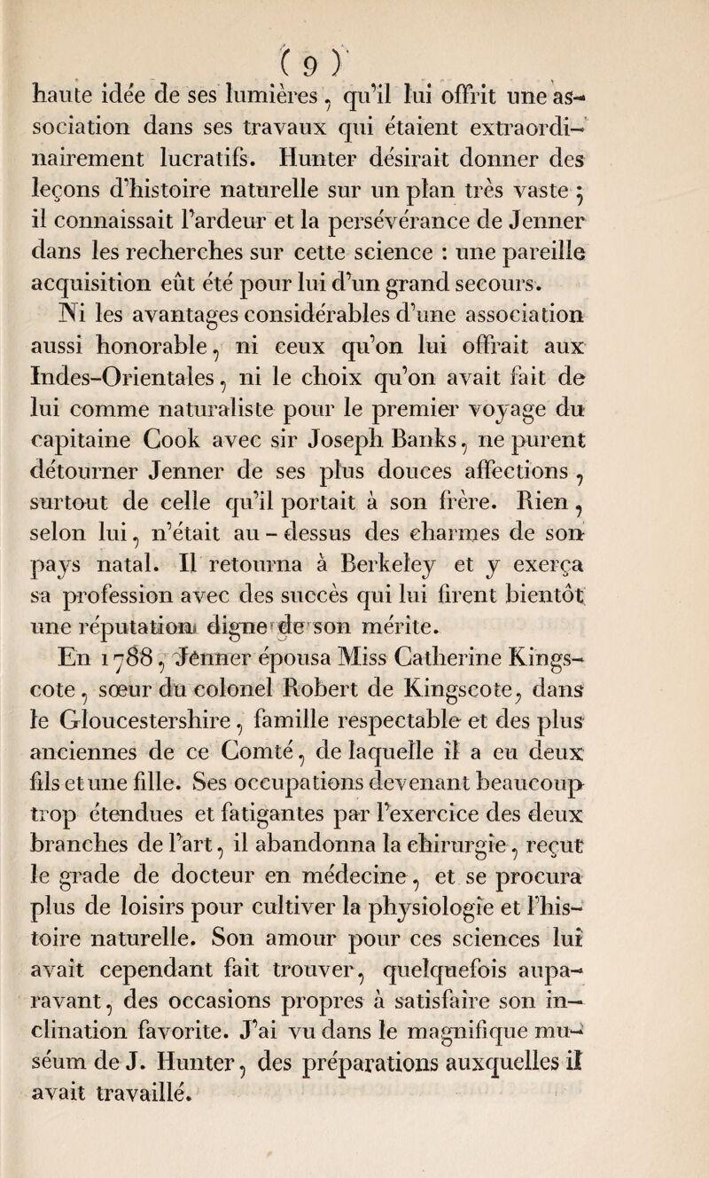 haute idée de ses lumières , qu’il lui offrit une as¬ sociation dans ses travaux qui étaient extraordi¬ nairement lucratifs. Hunter désirait donner des leçons d’histoire naturelle sur un plan très vaste } il connaissait l’ardeur et la persévérance de Jenner dans les recherches sur cette science : une pareille acquisition eût été pour lui d’un grand secours. Ni les avantages considérables d’une association aussi honorable, ni ceux qu’on lui offrait aux Indes-Orientales , ni le choix qu’on avait fait de lui comme naturaliste pour le premier voyage du capitaine Cook avec sir Joseph Banks , ne purent détourner Jenner de ses plus douces affections , surtout de celle qu’il portait à son frère. Rien , selon lui , n’était au - dessus des charmes de son pays natal. Il retourna à Berkeley et y exerça sa profession avec des succès qui lui firent bientôt une réputation* digne de son mérite. En 1788 , Jenner épousa Miss Catherine Rings- cote , sœur du colonel Robert de Kingscote; dam le Gloucestershire , famille respectable et des plus anciennes de ce Comté , de laquelle il a eu deux fils et une fille. Ses occupations devenant beaucoup trop étendues et fatigantes par l’exercice des deux branches de l’art , il abandonna la chirurgie , reçut le grade de docteur en médecine , et se procura plus de loisirs pour cultiver la physiologie et l’his- toire naturelle. Son amour pour ces sciences lui avait cependant fait trouver, quelquefois aupa¬ ravant , des occasions propres à satisfaire son in¬ clination favorite. J’ai vu dans le magnifique mu¬ séum de J. Hunter, des préparations auxquelles il avait travaillé.