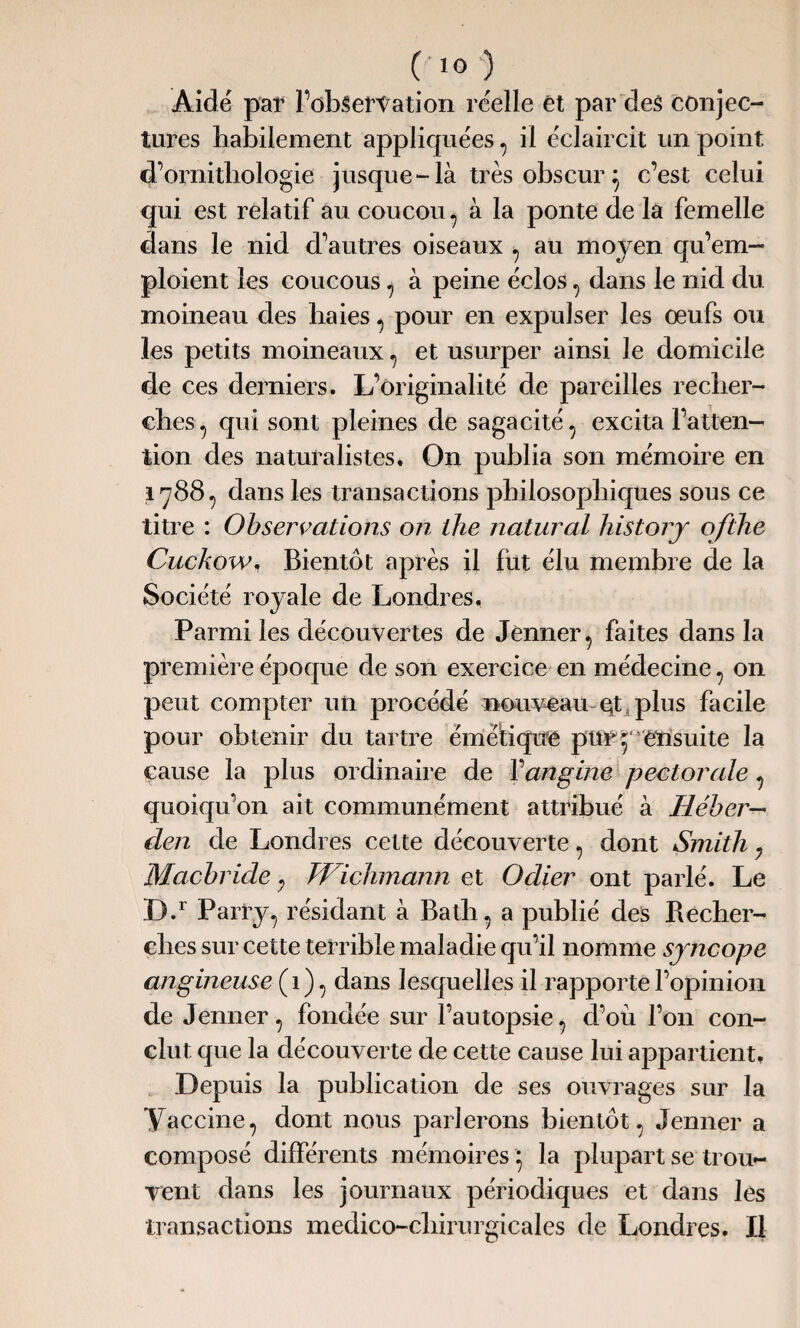 Aidé par l’observation réelle et par des conjec¬ tures habilement appliquées , il éclaircit un point d’ornithologie jusque-là très obscur} c’est celui qui est relatif au coucou , à la ponte de la femelle dans le nid d’autres oiseaux , au moyen qu’em¬ ploient les coucous , à peine éclos, dans le nid du moineau des haies , pour en expulser les œufs ou les petits moineaux , et usurper ainsi le domicile de ces derniers. L’originalité de pareilles recher¬ ches , qui sont pleines de sagacité , excita l’atten¬ tion des naturalistes. On publia son mémoire en 17887 dans les transactions philosophiques sous ce titre : Observations on llie natural history ofthe CuckoWn Bientôt après il fut élu membre de la Société royale de Londres, Parmi les découvertes de Jenner, faites dans la première époque de son exercice en médecine , on peut compter un procédé nouveau qt plus facile pour obtenir du tartre émétique pur7 ensuite la cause la plus ordinaire de Y angine pectorale , quoiqu’on ait communément attribué à Héber— den de Londres cette découverte , dont Smith , Macbride ; Wichmann et Odier ont parlé. Le D.r Parry, résidant à Bath, a publié des Becher- ches sur cette terrible maladie qu’il nomme syncope angineuse (1) , dans lesquelles il rapporte l’opinion de Jenner , fondée sur l’autopsie , d’où l’on con¬ clut que la découverte de cette cause lui appartient. Depuis la publication de ses ouvrages sur la Vaccine, dont nous parlerons bientôt, Jenner a composé différents mémoires} la plupart se trou¬ vent dans les journaux périodiques et dans les transactions medico-chirurgicales de Londres. Il