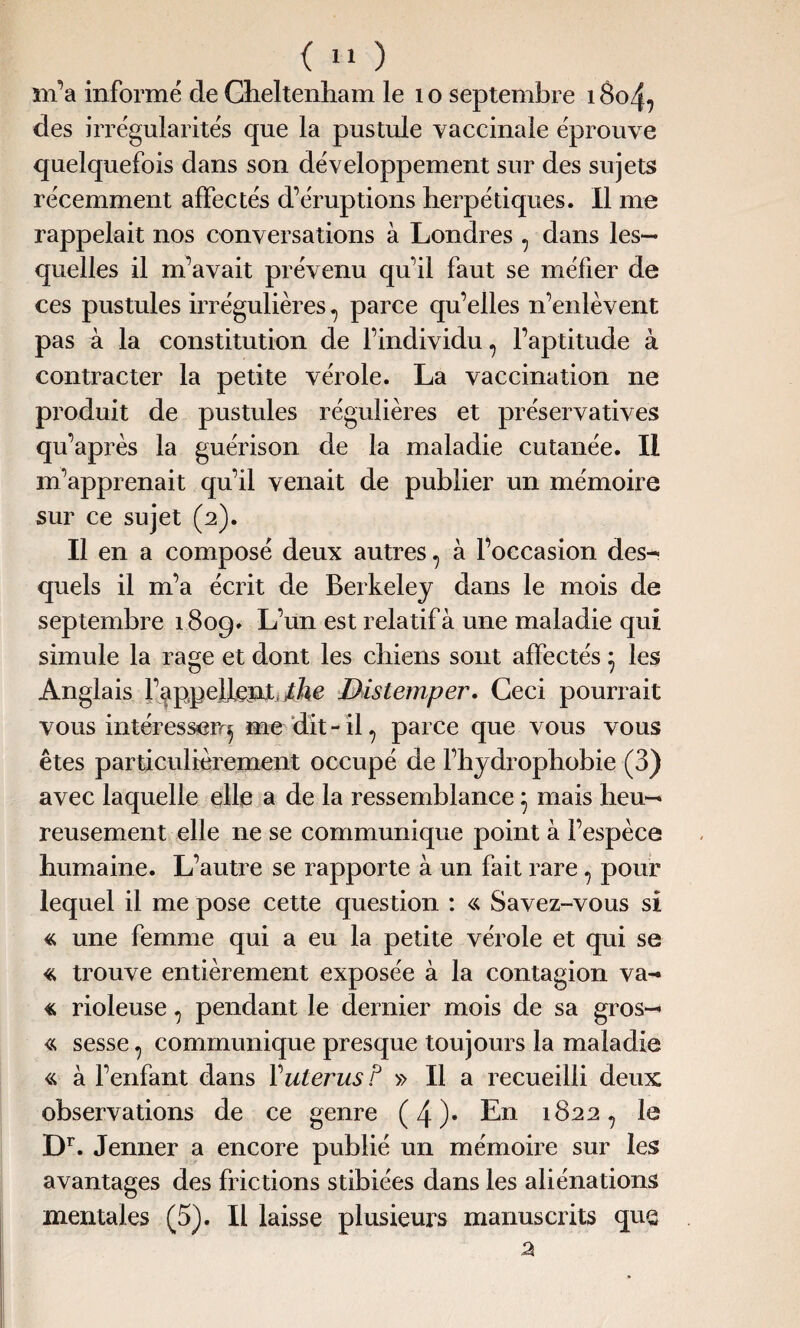 m’a informé de Oieltemham le 1 o septembre 18o47 des irrégularités que la pustule vaccinale éprouve quelquefois dans son développement sur des sujets récemment affectés d’éruptions herpétiques. Il me rappelait nos conversations à Londres , dans les¬ quelles il m’avait prévenu qu’il faut se méfier de ces pustules irrégulières ? parce qu’elles n’enlèvent pas à la constitution de l’individu ? l’aptitude à contracter la petite vérole. La vaccination ne produit de pustules régulières et préservatives qu’après la guérison de la maladie cutanée. Il m’apprenait qu’il venait de publier un mémoire sur ce sujet (2). Il en a composé deux autres , à l’occasion des- quels il m’a écrit de Berkeley dans le mois de septembre 1809» L’un est relatif à une maladie qui simule la rage et dont les chiens sont affectés * les Anglais rappellent the Distemper. Ceci pourrait vous intéresser^ me dit-il 7 parce que vous vous êtes particulièrement occupé de l’hydrophobie (3) avec laquelle elle a de la ressemblance 7 mais heu¬ reusement elle ne se communique point à l’espèce humaine. L’autre se rapporte à un fait rare ? pour lequel il me pose cette question : « Savez-vous si « une femme qui a eu la petite vérole et qui se « trouve entièrement exposée à la contagion va- « rioleuse 7 pendant le dernier mois de sa gros¬ si sesse 7 communique presque toujours la maladie « à l’enfant dans Y utérus P » Il a recueilli deux observations de ce genre (4)* En 1822, le Dr. Jenner a encore publié un mémoire sur les avantages des frictions stibiées dans les aliénations mentales (5). Il laisse plusieurs manuscrits que 2