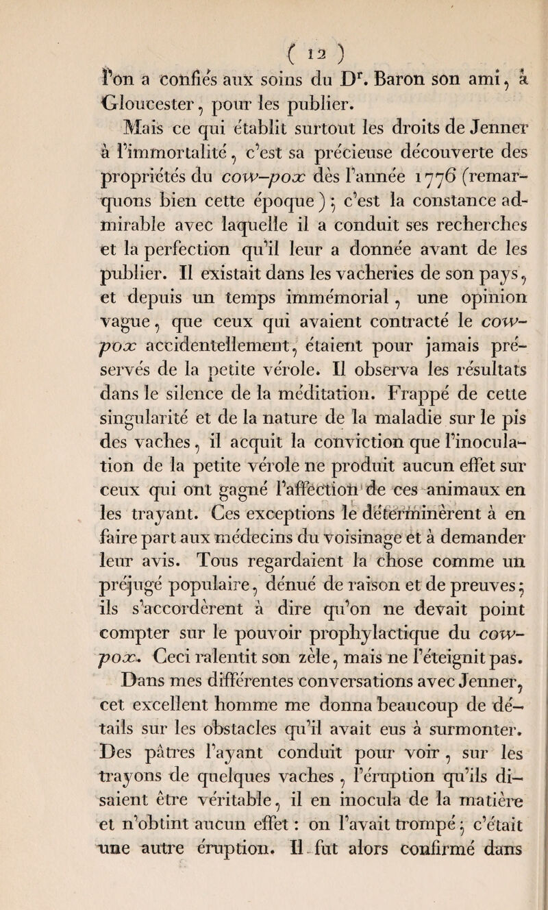 î’on a confies aux soins du Dr. Baron son ami, à Gloucester, pour les publier. Mais ce qui établit surtout les droits de Jenner à l’immortalité, c’est sa précieuse découverte des propriétés du cow-poæ dès l’armée 1776 (remar¬ quons bien cette époque ) 5 c’est la constance ad¬ mirable avec laquelle il a conduit ses recherches et la perfection qu’il leur a donnée avant de les publier. Il existait dans les vacheries de son pays , et depuis un temps immémorial , une opinion vague , que ceux qui avaient contracté le cow- poæ accidentellement, étaient pour jamais pré¬ servés de la petite vérole. Il observa les résultats dans le silence de la méditation. Frappé de cette singularité et de la nature de la maladie sur le pis des vaches, il acquit la conviction que l’inocula¬ tion de la petite vérole ne produit aucun effet sur ceux qui ont gagné l’affection de ces animaux en les trayant. Ces exceptions le déterminèrent à en faire part aux médecins du voisinage et à demander leur avis. Tous regardaient la chose comme un préjugé populaire, dénué de raison et de preuves* ils s’accordèrent à dire qu’on ne devait point compter sur le pouvoir prophylactique du cow- poæ, Ceci ralentit son zèle, mais ne l’éteignit pas. Dans mes différentes conversations avec Jenner, cet excellent homme me donna beaucoup de dé¬ tails sur les obstacles qu’il avait eus à surmonter. Des pâtres l’ayant conduit pour voir , sur les trayons de quelques vaches , l’éruption qu’ils di¬ saient être véritable, il en inocula de la matière et n’obtint aucun effet : on l’avait trompé} c’était une autre éruption. IL fut alors confirmé dans