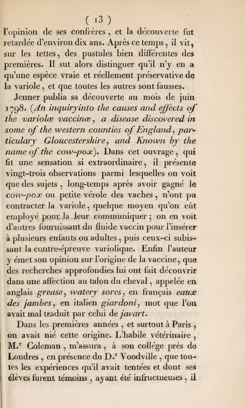 l’opinion de ses confrères , et la découverte fut retardée d’environ dix ans. Après ce temps, il vit, sur les tettes, des pustules bien différentes des premières. Il sut alors distinguer qu’il n’y en a qu’une espèce vraie et réellement préservative de la variole, et que toutes les autres sont fausses. Jenner publia sa découverte au mois de juin 1798. (An inquiryinto the causes and effects of the variolœ vaccinœ, a disease discover ed in some of the western counties of Engl and y par- ticulary Gloucestershire 7 and Known by the name of the cow-pox). Dans cet ouvrage, qui fit une sensation si extraordinaire, il présente vingt-trois observations parmi lesquelles on voit que des sujets , long-temps après avoir gagné le cow-pox ou petite vérole des vaches, n’ont pu contracter la variole, quelque moyen qu’on eût employé pour la-leur communiquer} on en voit d’autres fournissant du fluide vaccin pour l’insérer à plusieurs enfants ou adultes, puis ceux-ci subis¬ sant la contre-épreuve variolique. Enfin l’auteur y émet son opinion sur l’origine de la vaccine, que des recherches approfondies lui ont fait découvrir dans une affection au talon du cheval, appelée en anglais grease; watery sores7 en français eaux des jambes y en italien giardoni; mot que l’on avait mal traduit par celui de javart. Dans les premières années , et surtout à Paris , on avait nié cette origine. L’habile vétérinaire , M.r Coleman, m’assura , à son collège près de Londres , en présence du D.r Yoodville , que tou¬ tes les expériences qu’il avait tentées et dont ses élèves furent témoins , ayant été infructueuses, ii