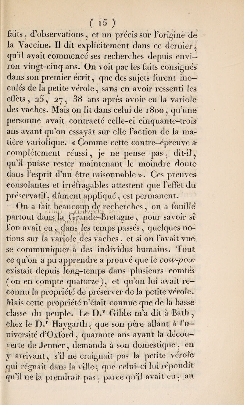 faits, d’observations , et un précis sur l’origine de la Yaceine. Il dit explicitement dans ce dernier, qu’il avait commencé ses recherches depuis envi— ron vingt-cinq ans. On voit par les faits consignés dans son premier écrit , que des sujets furent ino¬ culés de la petite vérole, sans en avoir ressenti les; effets , 25, 27, 38 ans après avoir eu la variole des vaches. Mais on lit dans celui de 1800 , qu’une personne avait contracté celle-ci cinquante-trois ans avant qu’on essayât sur elle l’action de la ma¬ tière variolique. « Comme cette contre-épreuve a complètement réussi, je ne pense pas, dît-il y qu’il puisse rester maintenant le moindre doute dans l’esprit d’un être raisonnable ». Ces preuves consolantes et irréfragables attestent que l’effet du préservatif, dûment appliqué , est permanent. On a fait beaucoup de recherches , on a fouille partout dans la Grande-Bretagne, pour savoir si l’on avait eu, dans les temps passés , quelques no¬ tions sur la variole des vaches, et si on l’avait vue * se communiquer à des individus humains. Tout ce qu’on a pu apprendre a prouvé que le cow-poæ existait depuis long-temps dans plusieurs comtés (on en compte quatorze), et qu’on lui avait re¬ connu la propriété de préserver de la petite vérole. Mais cette propriété 11’était connue que de la basse classe du peuple. Le D.1 Gibbs m’a dit à Bath, chez le D.r Haygarth, que son père allant à l’u¬ niversité d’Oxford, quarante ans avant la décou¬ verte de Jenner, demanda à son domestique , en y arrivant, s’il ne craignait pas la petite vérole qui régnait dans la villey que celui-ci lui répondit qu’il ne fa prendrait pas, parce qu’il avait eu, au