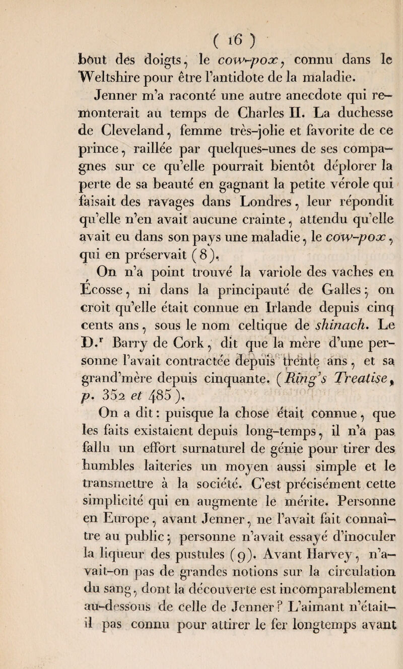 bôut des doigts , le cow-pox ; connu dans le Weltshire pour être l’antidote de la maladie. Jenner m’a raconte une autre anecdote qui re¬ monterait au temps de Charles II. La duchesse de Cleveland, femme très-jolie et favorite de ce prince , raillée par quelques-unes de ses compa¬ gnes sur ce qu’elle pourrait bientôt déplorer la perte de sa beauté en gagnant la petite vérole qui faisait des ravages dans Londres , leur répondit qu’elle n’en avait aucune crainte , attendu qu’elle avait eu dans son pays une maladie , le cow-pox , qui en préservait (8), On n’a point trouvé la variole des vaches en Ecosse , ni dans la principauté de Galles 7 on croit qu’elle était connue en Irlande depuis cinq cents ans, sous le nom celtique de shinach. Le D.r Barry de Cork , dit que la mère d’une per¬ sonne l’avait contractée depuis tfénte ans , et sa grand’mère depuis cinquante. (Ring’s Trçatiset p. 352 et 485 ), On a dit : puisque la chose était connue , que les faits existaient depuis long-temps , il n’a pas fallu un effort surnaturel de génie pour tirer des humbles laiteries un moyen aussi simple et le transmettre à la société. C’est précisément cette simplicité qui en augmente le mérite. Personne en Europe, avant Jenner, ne l’avait fait connaî¬ tre au public, personne n’avait essayé d’inoculer la liqueur des pustules (9). Avant Harvey, n’a— vait-on pas de grandes notions sur la circulation du sang, dont la découverte est incomparablement au-dessous de celle de Jenner ? L’aimant n’était- il pas connu pour attirer le fer longtemps avant
